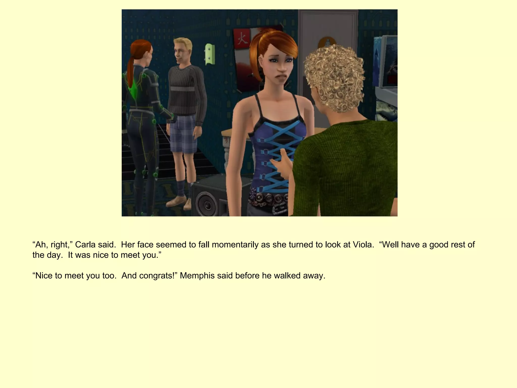 “Ah, right,” Carla said. Her face seemed to fall momentarily as she turned to look at Viola. “Well have a good rest of
the day. It was nice to meet you.”

“Nice to meet you too. And congrats!” Memphis said before he walked away.
 