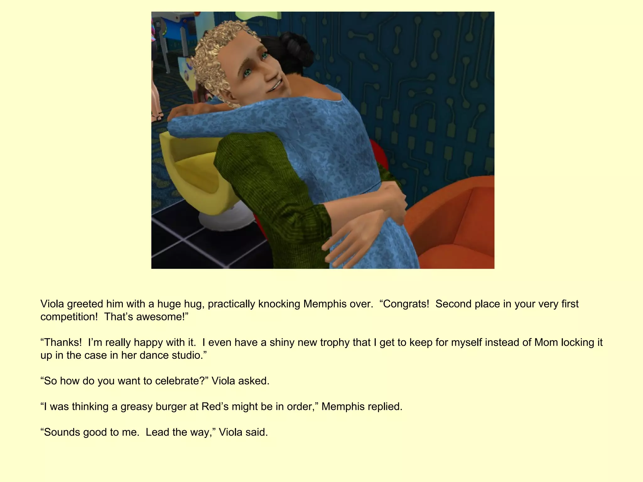 Viola greeted him with a huge hug, practically knocking Memphis over. “Congrats! Second place in your very first
competition! That’s awesome!”

“Thanks! I’m really happy with it. I even have a shiny new trophy that I get to keep for myself instead of Mom locking it
up in the case in her dance studio.”

“So how do you want to celebrate?” Viola asked.

“I was thinking a greasy burger at Red’s might be in order,” Memphis replied.

“Sounds good to me. Lead the way,” Viola said.
 