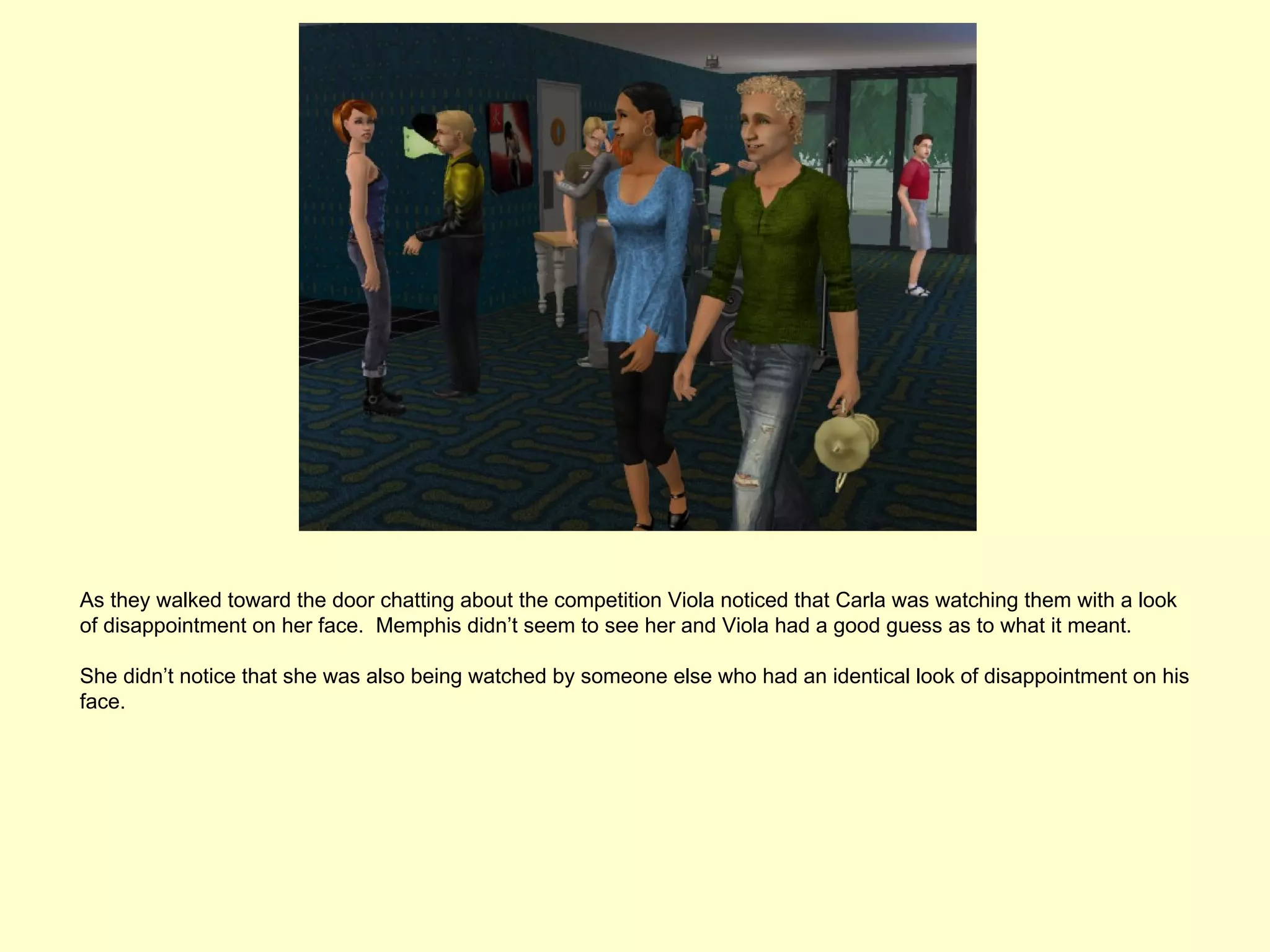 As they walked toward the door chatting about the competition Viola noticed that Carla was watching them with a look
of disappointment on her face. Memphis didn’t seem to see her and Viola had a good guess as to what it meant.

She didn’t notice that she was also being watched by someone else who had an identical look of disappointment on his
face.
 