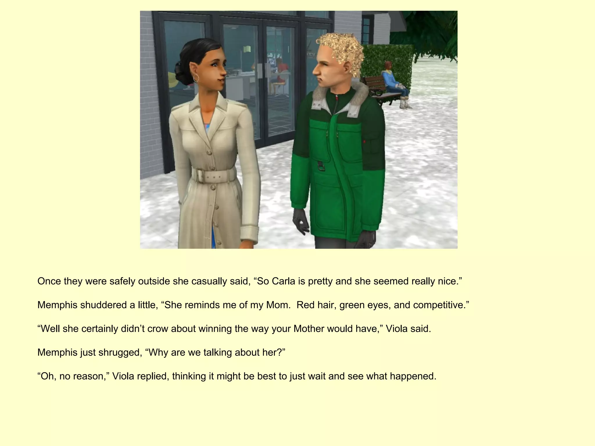 Once they were safely outside she casually said, “So Carla is pretty and she seemed really nice.”

Memphis shuddered a little, “She reminds me of my Mom. Red hair, green eyes, and competitive.”

“Well she certainly didn’t crow about winning the way your Mother would have,” Viola said.

Memphis just shrugged, “Why are we talking about her?”

“Oh, no reason,” Viola replied, thinking it might be best to just wait and see what happened.
 