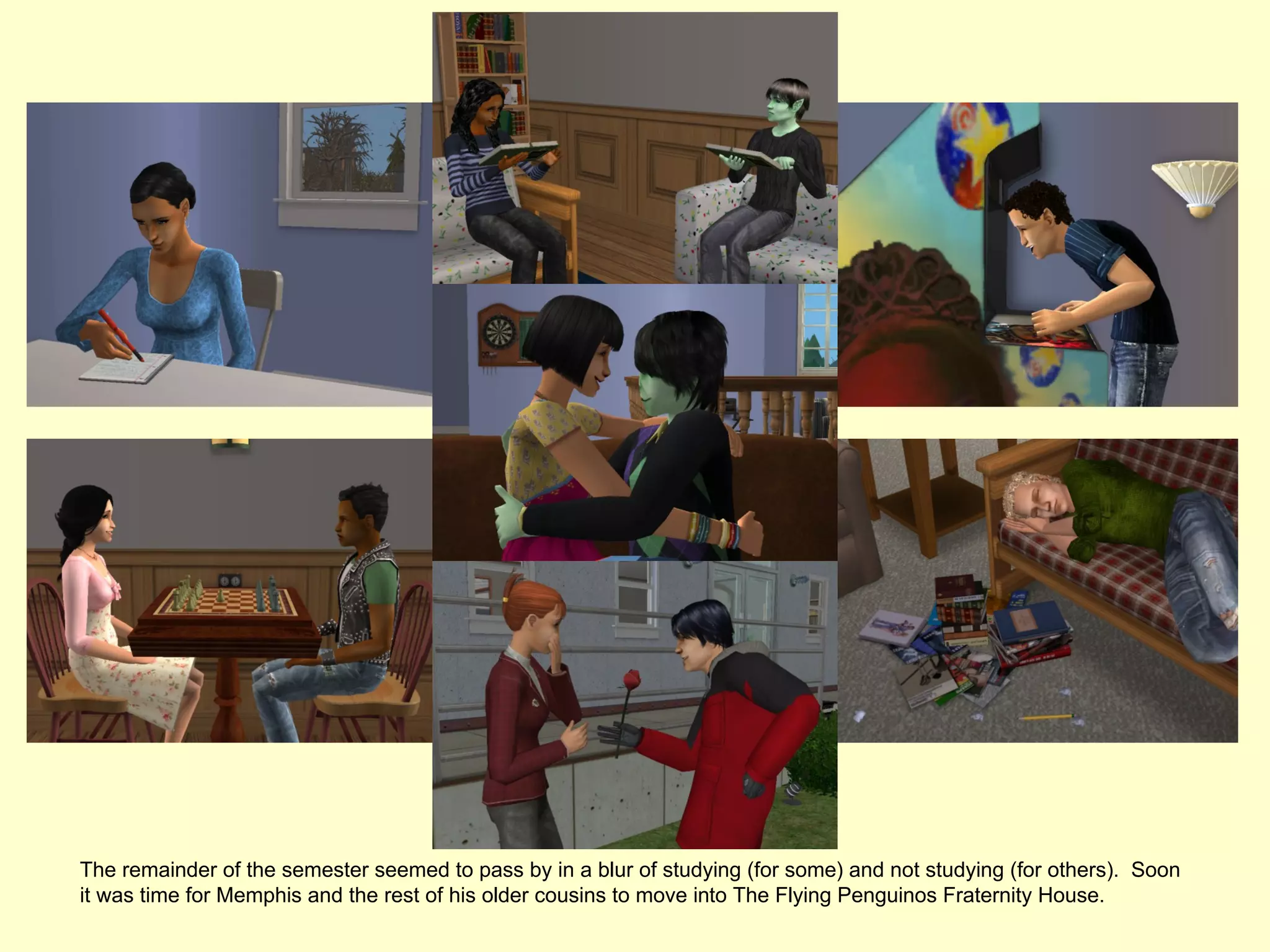 The remainder of the semester seemed to pass by in a blur of studying (for some) and not studying (for others). Soon
it was time for Memphis and the rest of his older cousins to move into The Flying Penguinos Fraternity House.
 