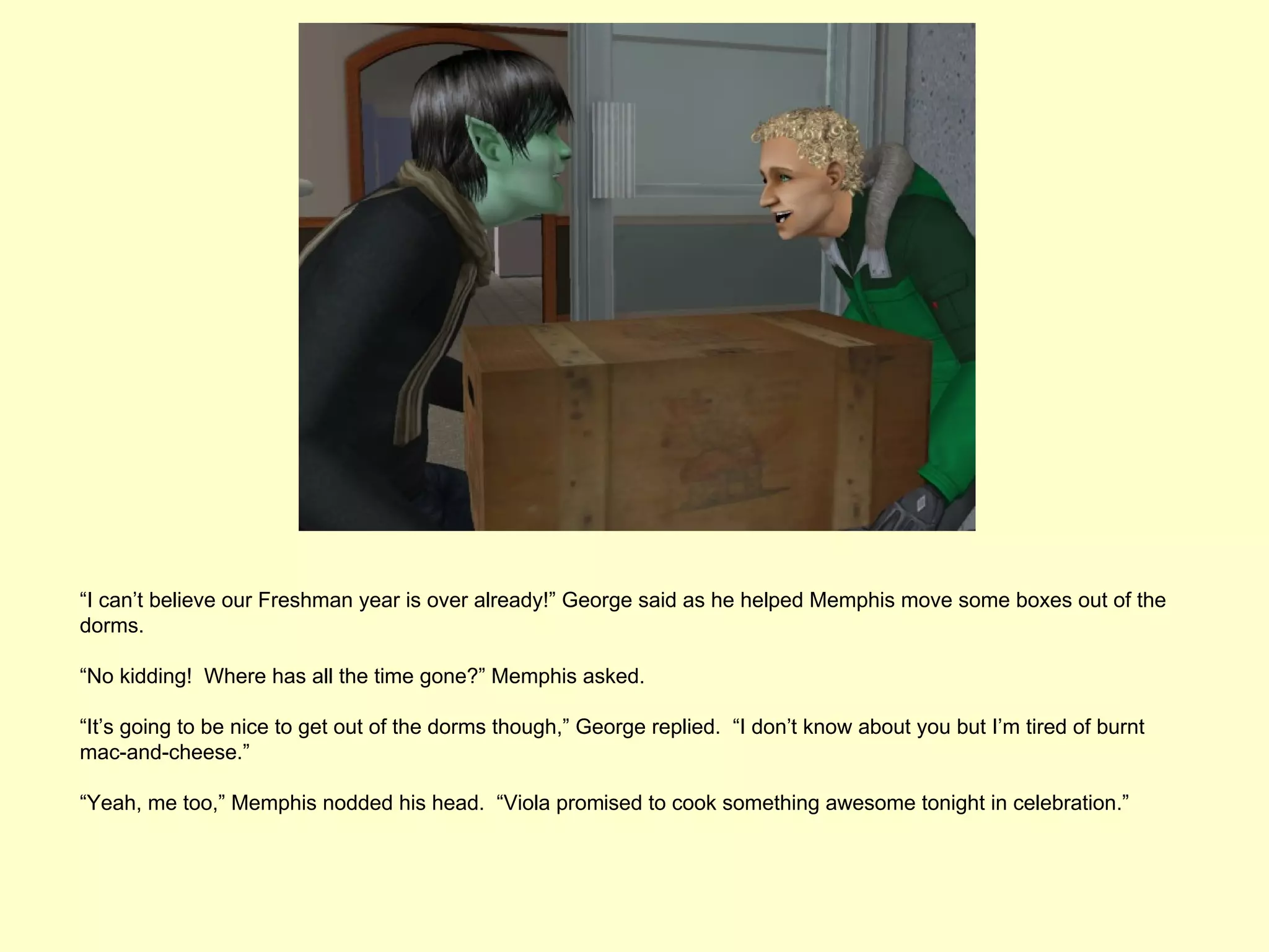 “I can’t believe our Freshman year is over already!” George said as he helped Memphis move some boxes out of the
dorms.

“No kidding! Where has all the time gone?” Memphis asked.

“It’s going to be nice to get out of the dorms though,” George replied. “I don’t know about you but I’m tired of burnt
mac-and-cheese.”

“Yeah, me too,” Memphis nodded his head. “Viola promised to cook something awesome tonight in celebration.”
 