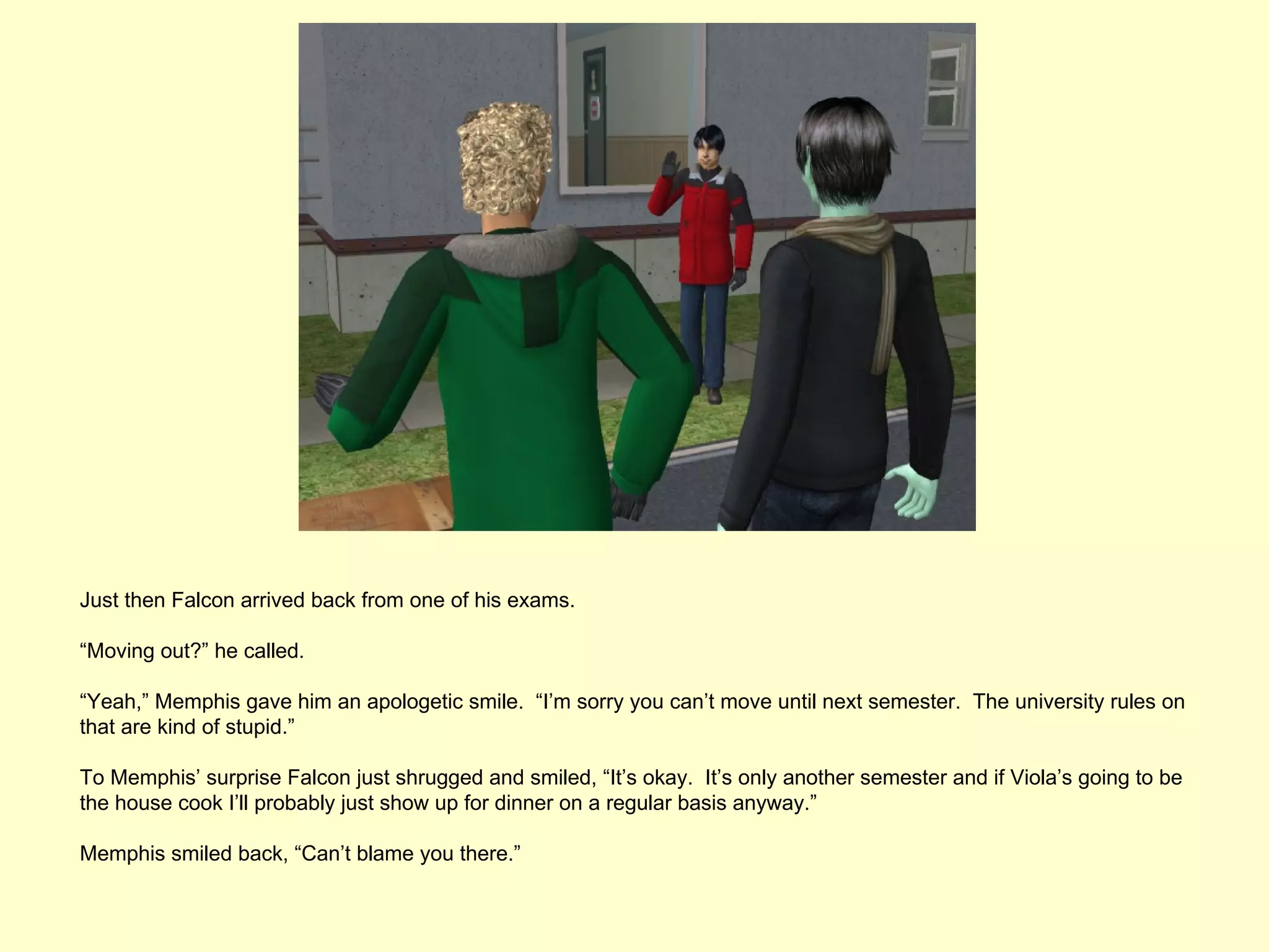 Just then Falcon arrived back from one of his exams.

“Moving out?” he called.

“Yeah,” Memphis gave him an apologetic smile. “I’m sorry you can’t move until next semester. The university rules on
that are kind of stupid.”

To Memphis’ surprise Falcon just shrugged and smiled, “It’s okay. It’s only another semester and if Viola’s going to be
the house cook I’ll probably just show up for dinner on a regular basis anyway.”

Memphis smiled back, “Can’t blame you there.”
 
