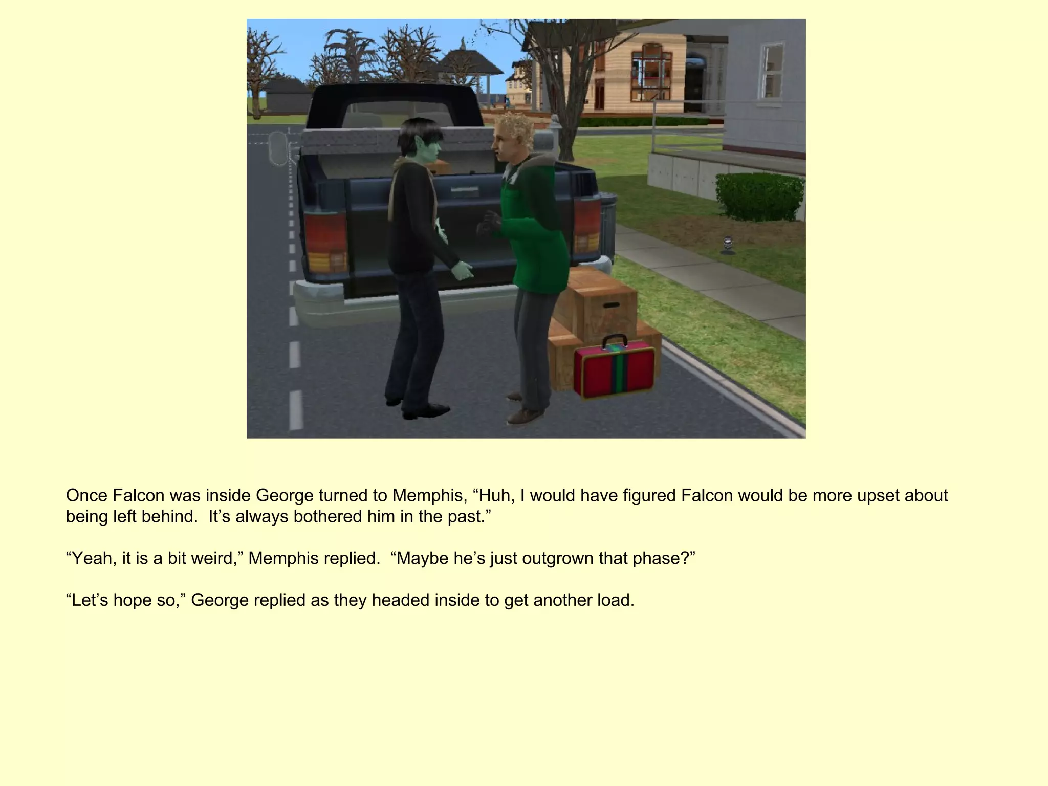 Once Falcon was inside George turned to Memphis, “Huh, I would have figured Falcon would be more upset about
being left behind. It’s always bothered him in the past.”

“Yeah, it is a bit weird,” Memphis replied. “Maybe he’s just outgrown that phase?”

“Let’s hope so,” George replied as they headed inside to get another load.
 