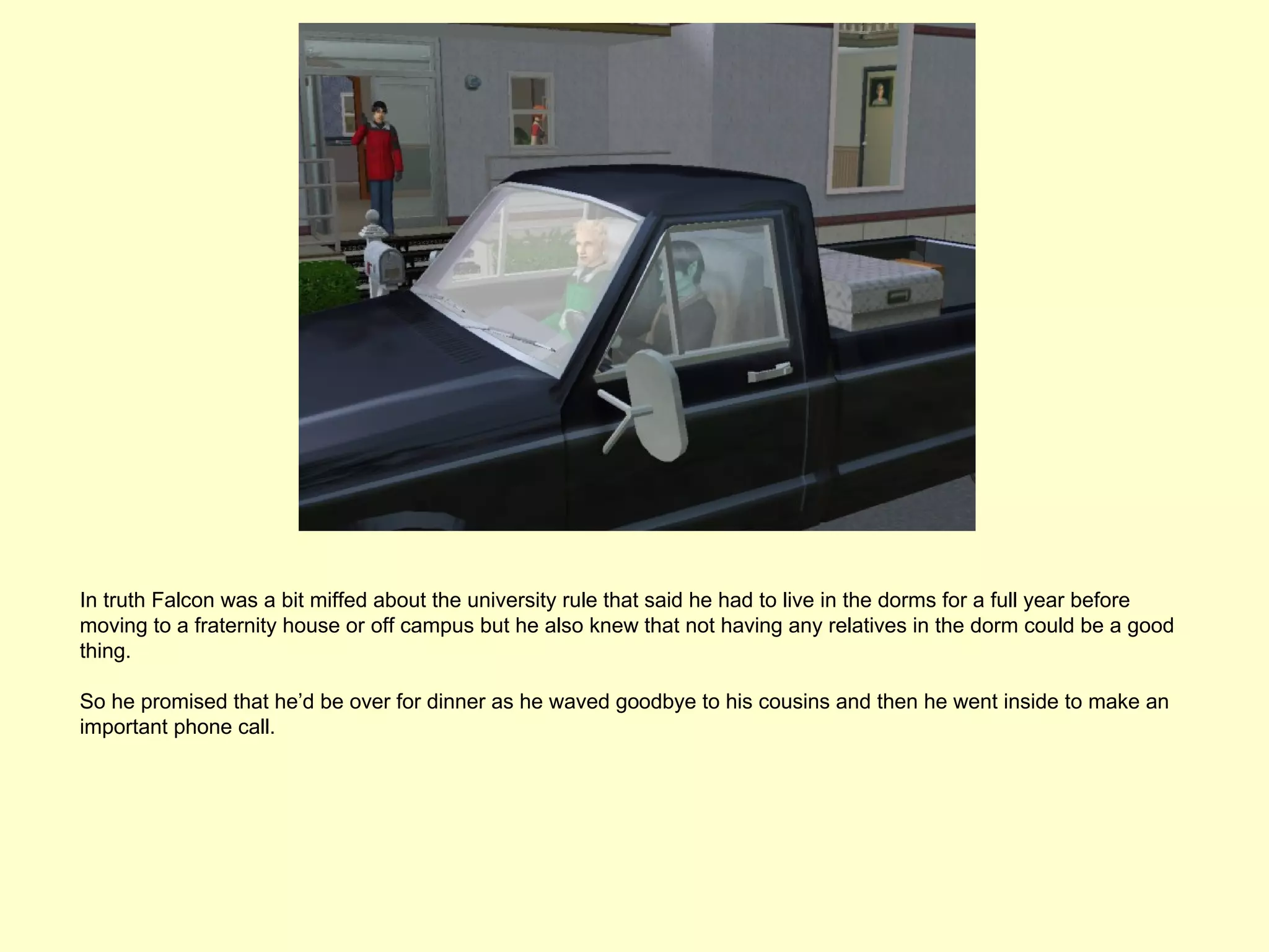 In truth Falcon was a bit miffed about the university rule that said he had to live in the dorms for a full year before
moving to a fraternity house or off campus but he also knew that not having any relatives in the dorm could be a good
thing.

So he promised that he’d be over for dinner as he waved goodbye to his cousins and then he went inside to make an
important phone call.
 