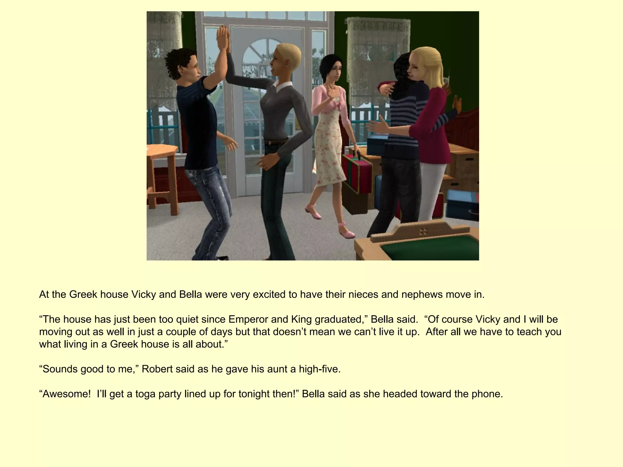 At the Greek house Vicky and Bella were very excited to have their nieces and nephews move in.

“The house has just been too quiet since Emperor and King graduated,” Bella said. “Of course Vicky and I will be
moving out as well in just a couple of days but that doesn’t mean we can’t live it up. After all we have to teach you
what living in a Greek house is all about.”

“Sounds good to me,” Robert said as he gave his aunt a high-five.

“Awesome! I’ll get a toga party lined up for tonight then!” Bella said as she headed toward the phone.
 