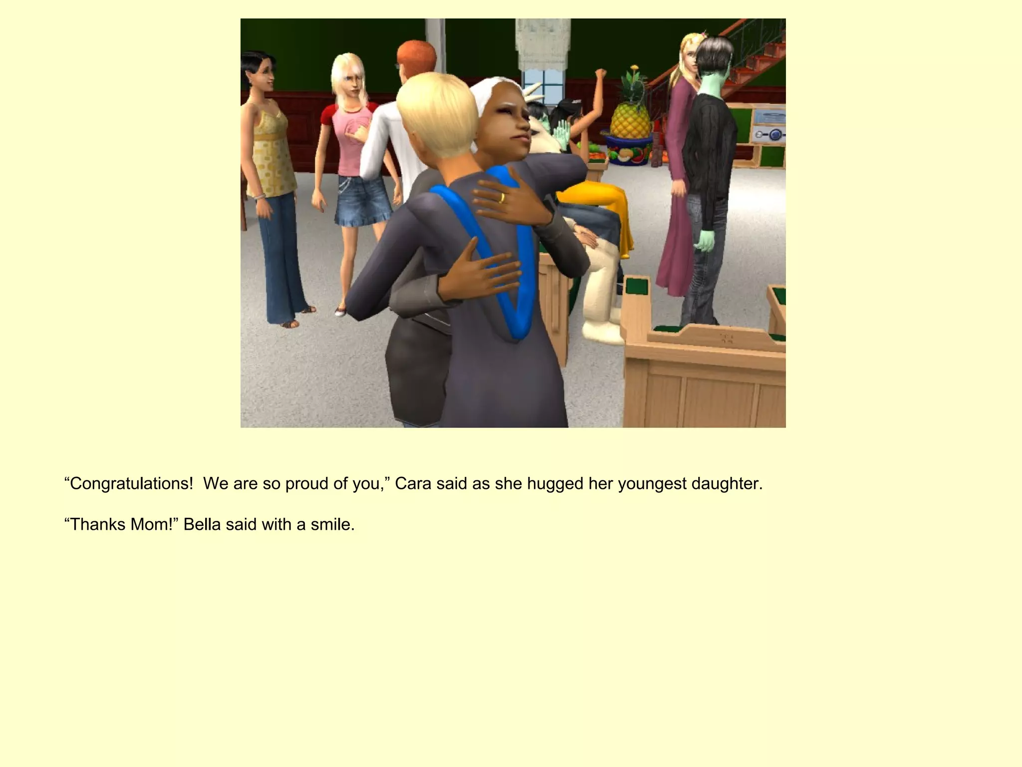 “Congratulations! We are so proud of you,” Cara said as she hugged her youngest daughter.

“Thanks Mom!” Bella said with a smile.
 