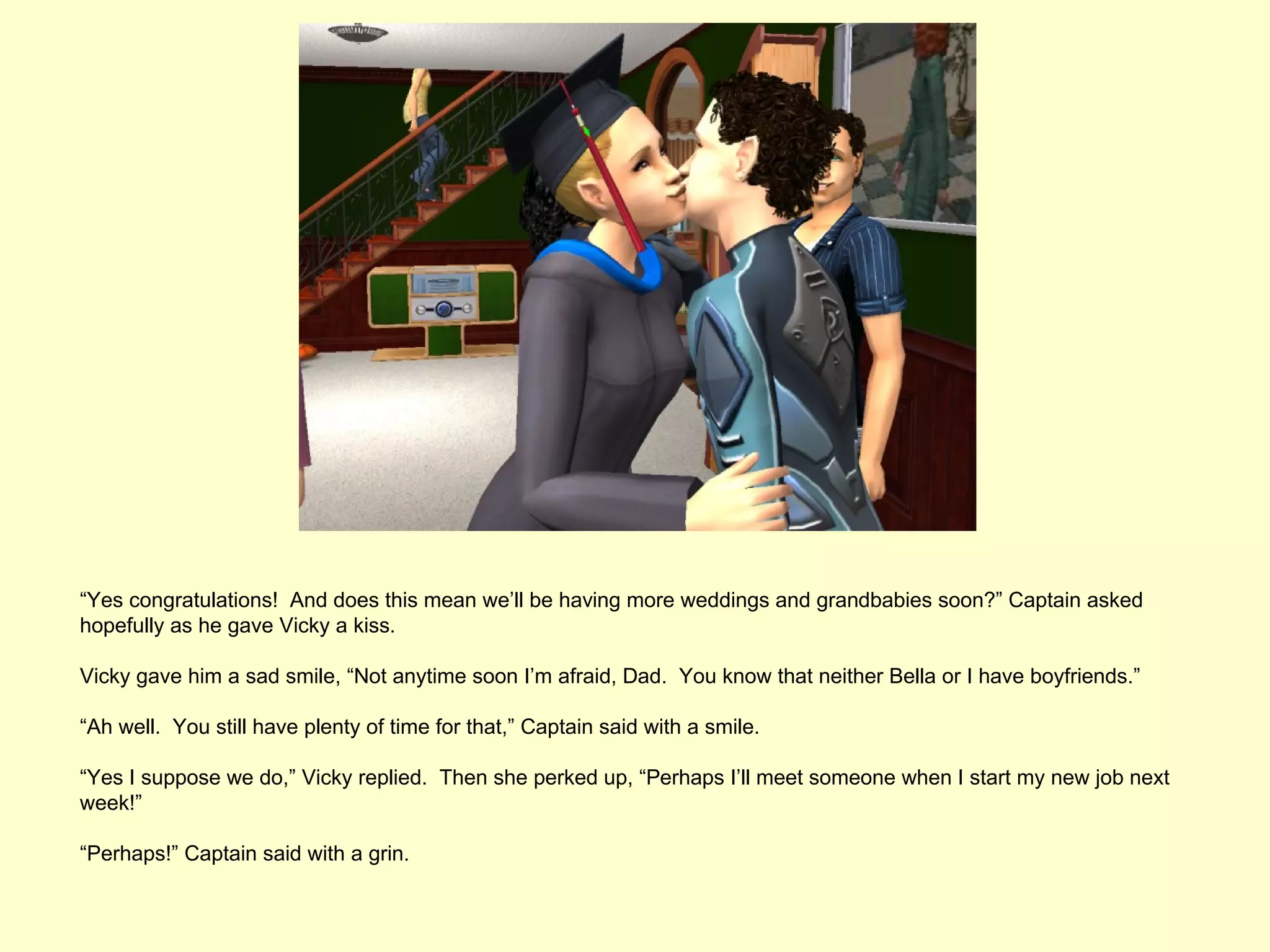 “Yes congratulations! And does this mean we’ll be having more weddings and grandbabies soon?” Captain asked
hopefully as he gave Vicky a kiss.

Vicky gave him a sad smile, “Not anytime soon I’m afraid, Dad. You know that neither Bella or I have boyfriends.”

“Ah well. You still have plenty of time for that,” Captain said with a smile.

“Yes I suppose we do,” Vicky replied. Then she perked up, “Perhaps I’ll meet someone when I start my new job next
week!”

“Perhaps!” Captain said with a grin.
 
