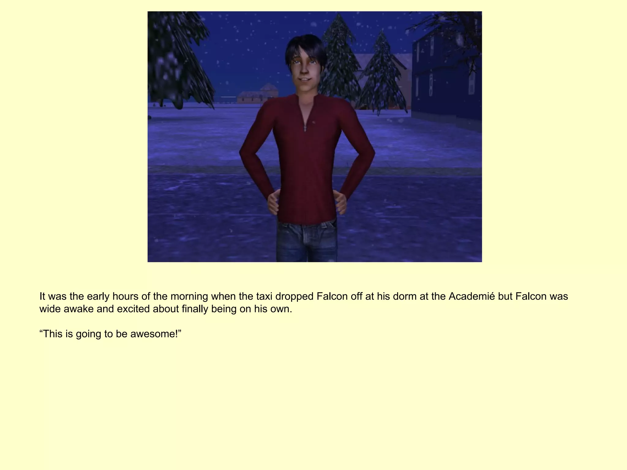 It was the early hours of the morning when the taxi dropped Falcon off at his dorm at the Academié but Falcon was
wide awake and excited about finally being on his own.

“This is going to be awesome!”
 