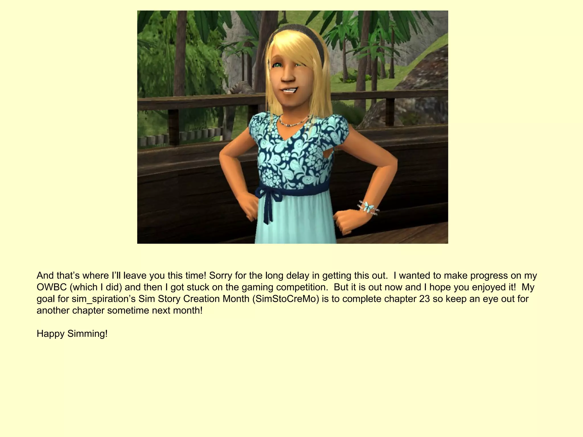 And that’s where I’ll leave you this time! Sorry for the long delay in getting this out. I wanted to make progress on my
OWBC (which I did) and then I got stuck on the gaming competition. But it is out now and I hope you enjoyed it! My
goal for sim_spiration’s Sim Story Creation Month (SimStoCreMo) is to complete chapter 23 so keep an eye out for
another chapter sometime next month!

Happy Simming!
 