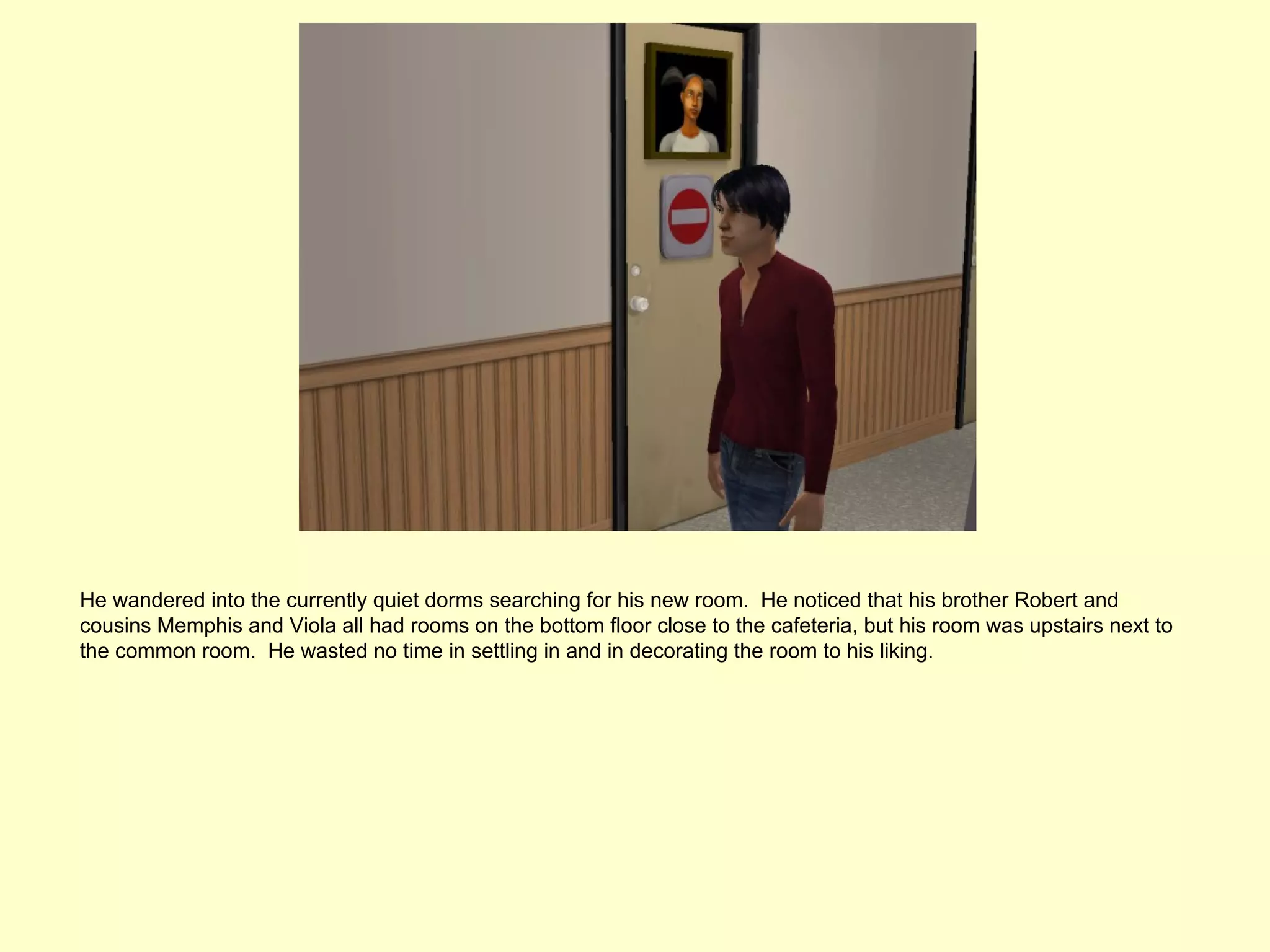 He wandered into the currently quiet dorms searching for his new room. He noticed that his brother Robert and
cousins Memphis and Viola all had rooms on the bottom floor close to the cafeteria, but his room was upstairs next to
the common room. He wasted no time in settling in and in decorating the room to his liking.
 
