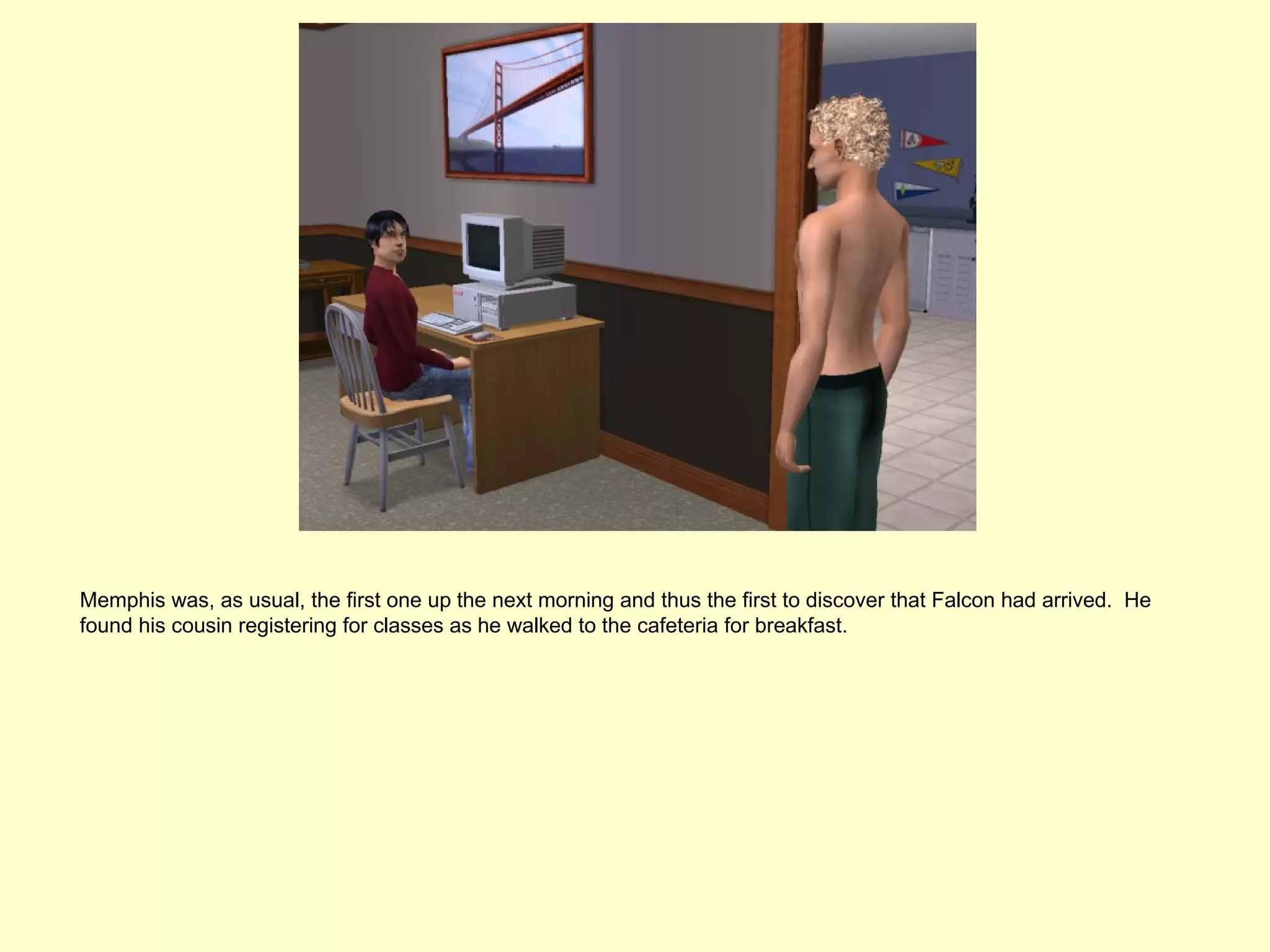 Memphis was, as usual, the first one up the next morning and thus the first to discover that Falcon had arrived. He
found his cousin registering for classes as he walked to the cafeteria for breakfast.
 