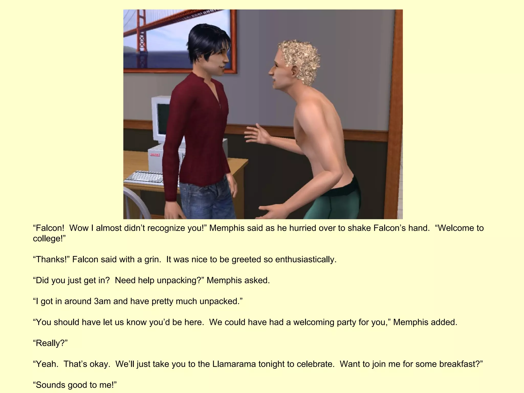 “Falcon! Wow I almost didn’t recognize you!” Memphis said as he hurried over to shake Falcon’s hand. “Welcome to
college!”

“Thanks!” Falcon said with a grin. It was nice to be greeted so enthusiastically.

“Did you just get in? Need help unpacking?” Memphis asked.

“I got in around 3am and have pretty much unpacked.”

“You should have let us know you’d be here. We could have had a welcoming party for you,” Memphis added.

“Really?”

“Yeah. That’s okay. We’ll just take you to the Llamarama tonight to celebrate. Want to join me for some breakfast?”

“Sounds good to me!”
 