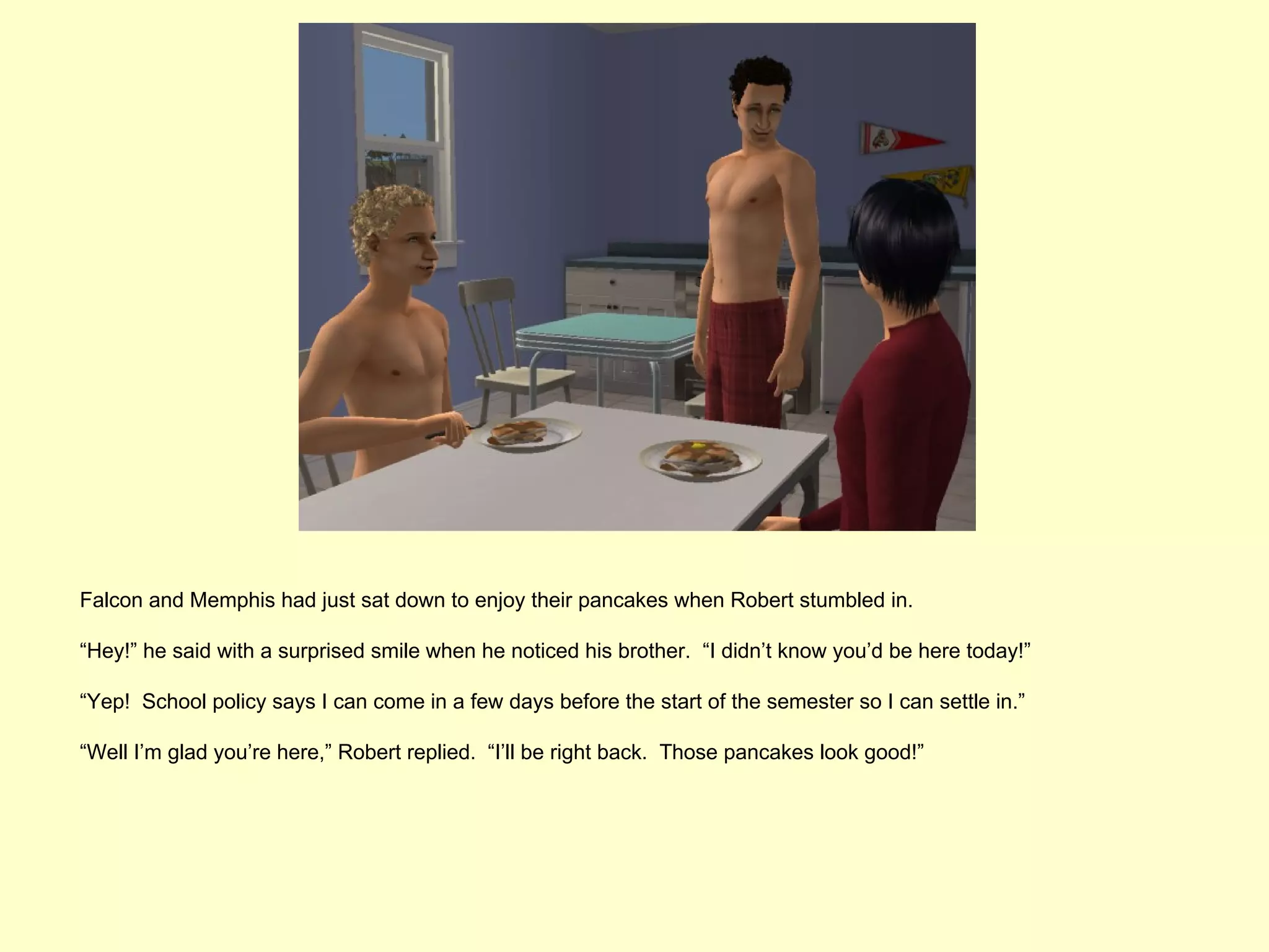 Falcon and Memphis had just sat down to enjoy their pancakes when Robert stumbled in.

“Hey!” he said with a surprised smile when he noticed his brother. “I didn’t know you’d be here today!”

“Yep! School policy says I can come in a few days before the start of the semester so I can settle in.”

“Well I’m glad you’re here,” Robert replied. “I’ll be right back. Those pancakes look good!”
 