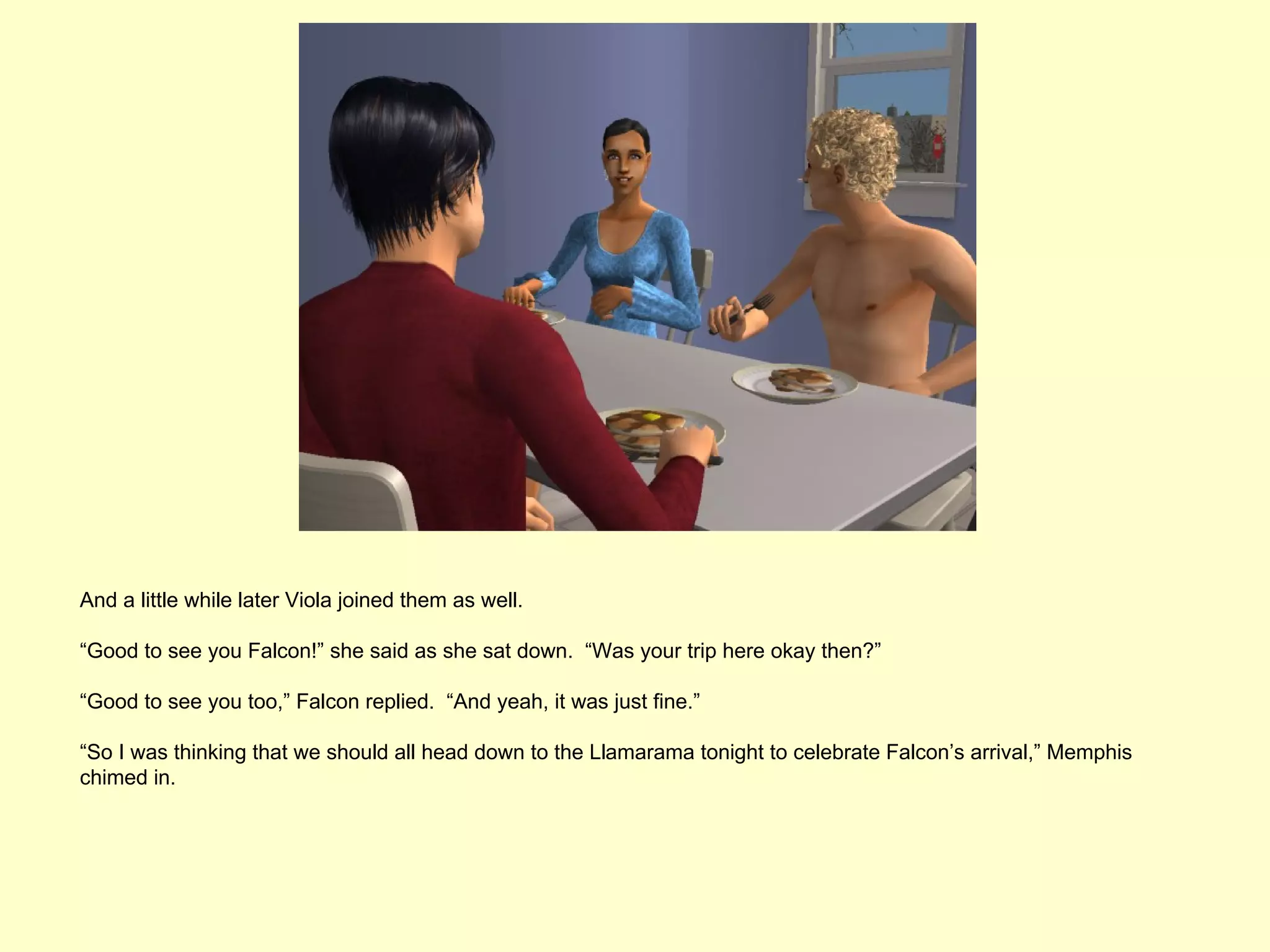 And a little while later Viola joined them as well.

“Good to see you Falcon!” she said as she sat down. “Was your trip here okay then?”

“Good to see you too,” Falcon replied. “And yeah, it was just fine.”

“So I was thinking that we should all head down to the Llamarama tonight to celebrate Falcon’s arrival,” Memphis
chimed in.
 