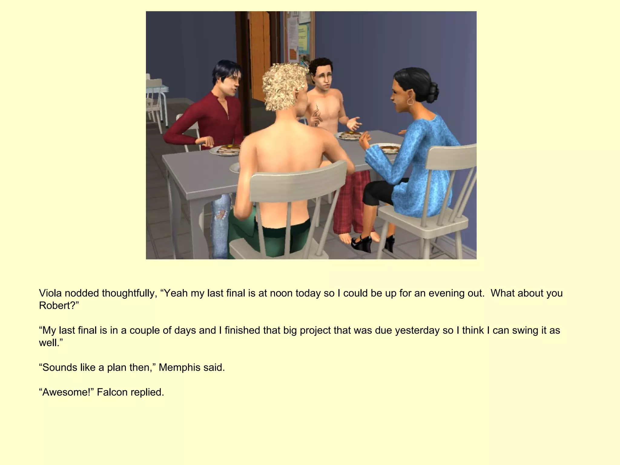 Viola nodded thoughtfully, “Yeah my last final is at noon today so I could be up for an evening out. What about you
Robert?”

“My last final is in a couple of days and I finished that big project that was due yesterday so I think I can swing it as
well.”

“Sounds like a plan then,” Memphis said.

“Awesome!” Falcon replied.
 