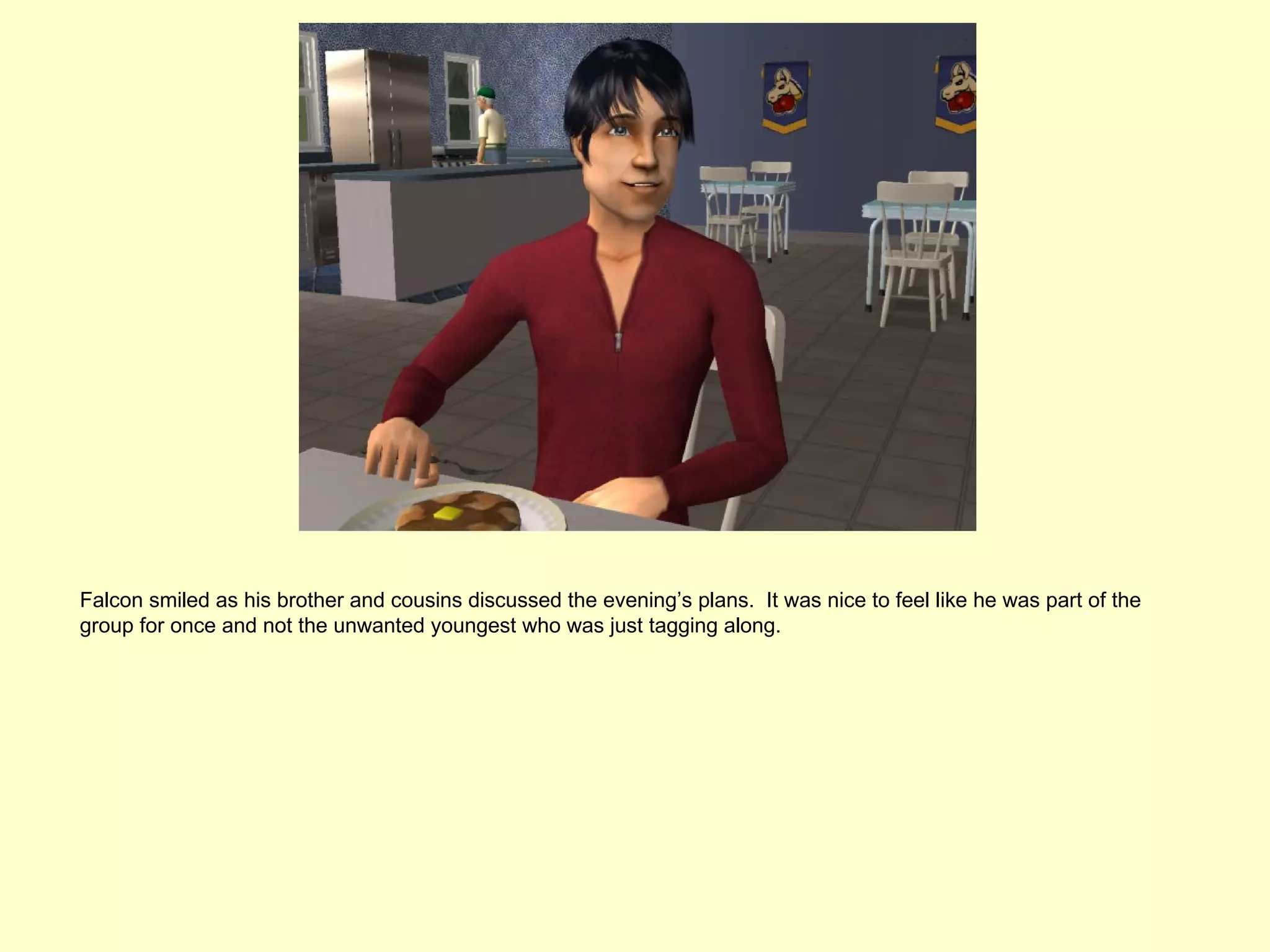 Falcon smiled as his brother and cousins discussed the evening’s plans. It was nice to feel like he was part of the
group for once and not the unwanted youngest who was just tagging along.
 