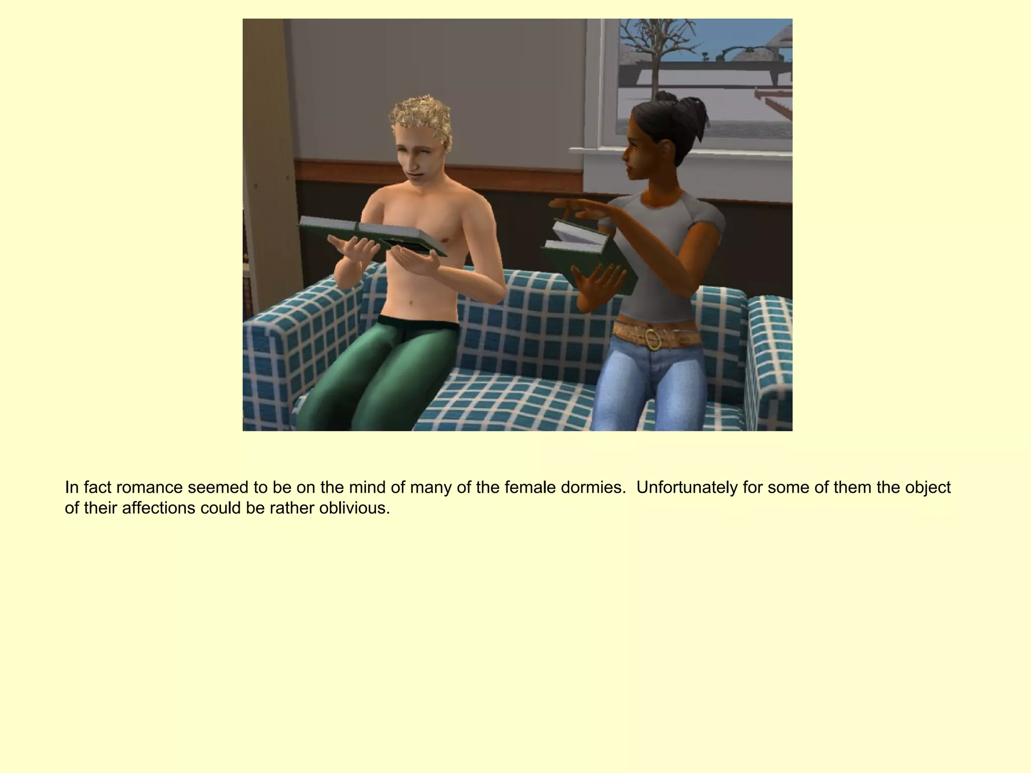 In fact romance seemed to be on the mind of many of the female dormies. Unfortunately for some of them the object
of their affections could be rather oblivious.
 