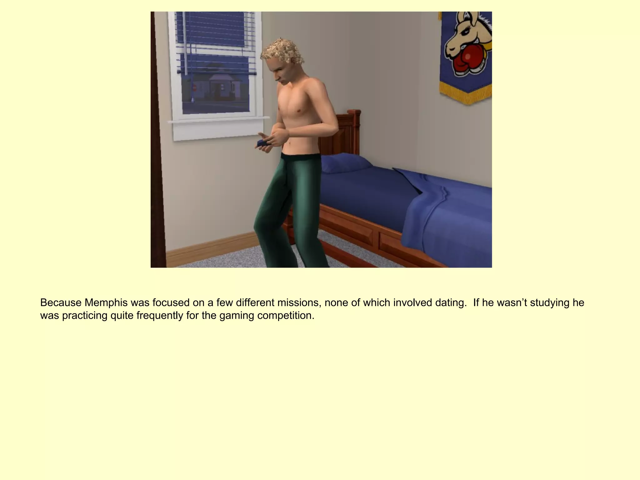 Because Memphis was focused on a few different missions, none of which involved dating. If he wasn’t studying he
was practicing quite frequently for the gaming competition.
 