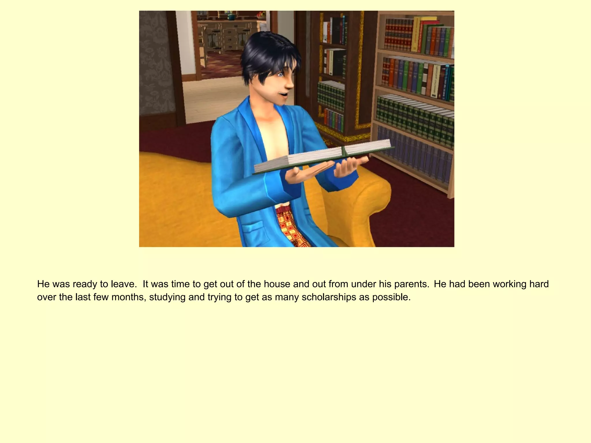 He was ready to leave. It was time to get out of the house and out from under his parents. He had been working hard
over the last few months, studying and trying to get as many scholarships as possible.
 