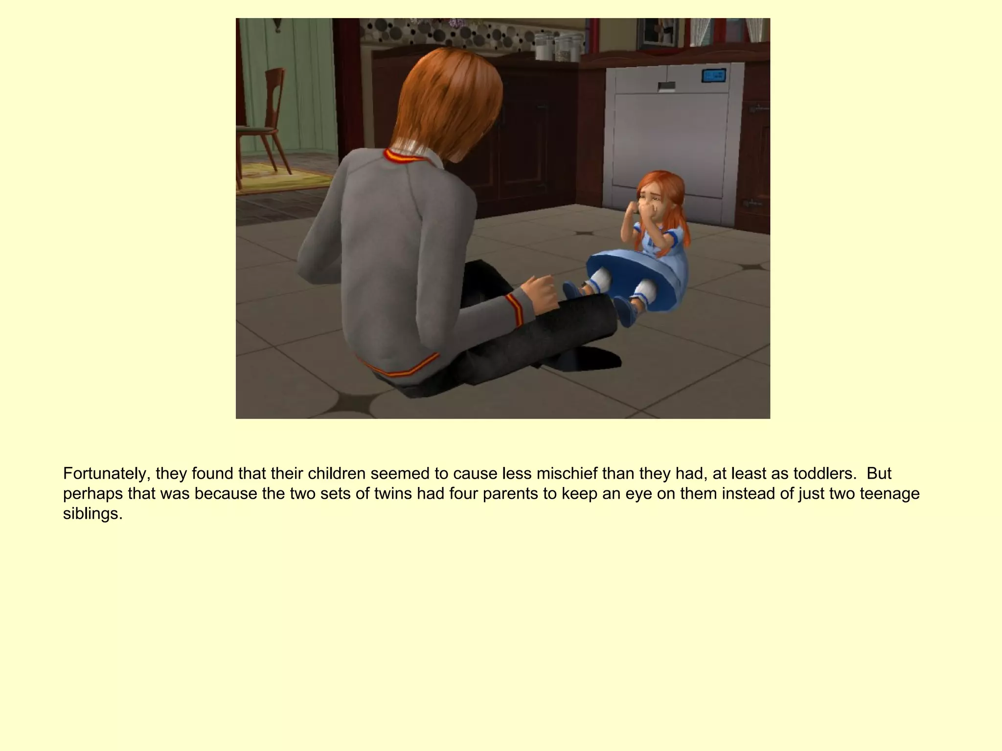 Fortunately, they found that their children seemed to cause less mischief than they had, at least as toddlers. But
perhaps that was because the two sets of twins had four parents to keep an eye on them instead of just two teenage
siblings.
 