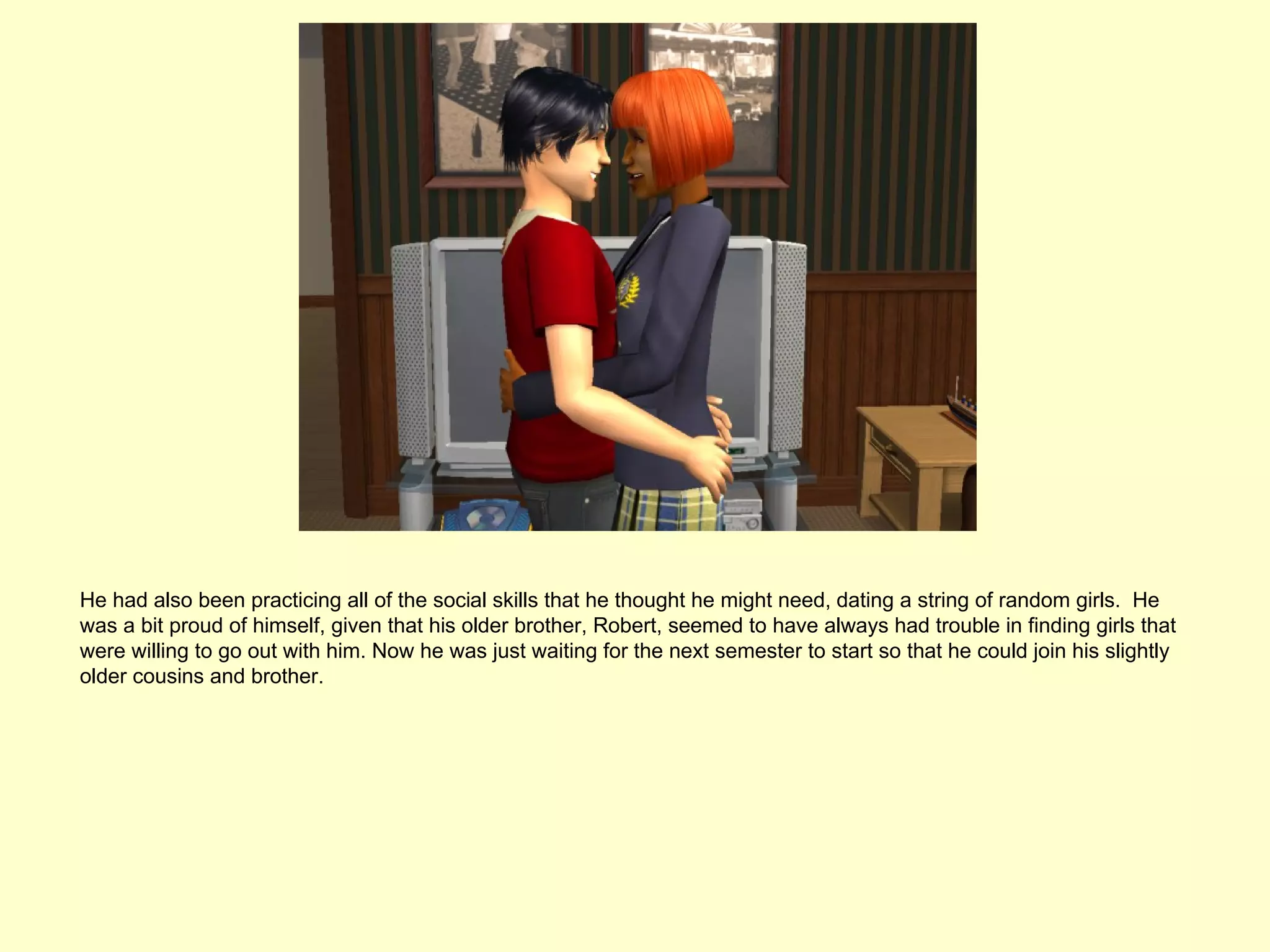 He had also been practicing all of the social skills that he thought he might need, dating a string of random girls. He
was a bit proud of himself, given that his older brother, Robert, seemed to have always had trouble in finding girls that
were willing to go out with him. Now he was just waiting for the next semester to start so that he could join his slightly
older cousins and brother.
 