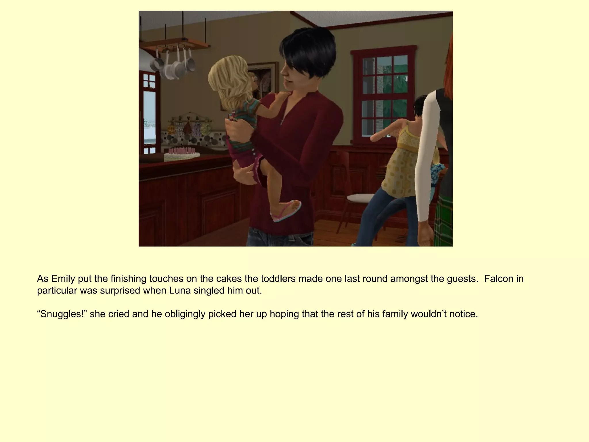 As Emily put the finishing touches on the cakes the toddlers made one last round amongst the guests. Falcon in
particular was surprised when Luna singled him out.

“Snuggles!” she cried and he obligingly picked her up hoping that the rest of his family wouldn’t notice.
 