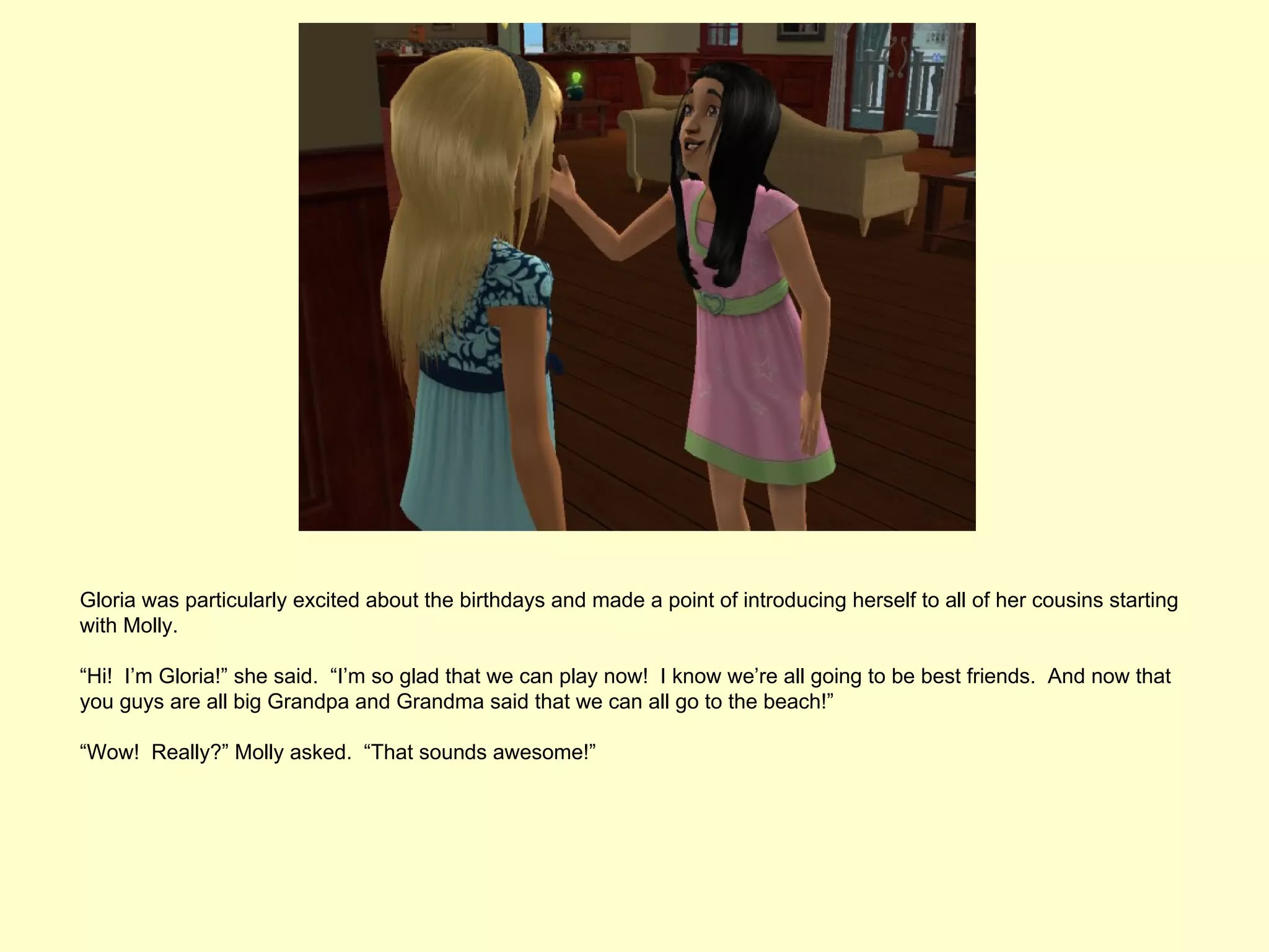 Gloria was particularly excited about the birthdays and made a point of introducing herself to all of her cousins starting
with Molly.

“Hi! I’m Gloria!” she said. “I’m so glad that we can play now! I know we’re all going to be best friends. And now that
you guys are all big Grandpa and Grandma said that we can all go to the beach!”

“Wow! Really?” Molly asked. “That sounds awesome!”
 