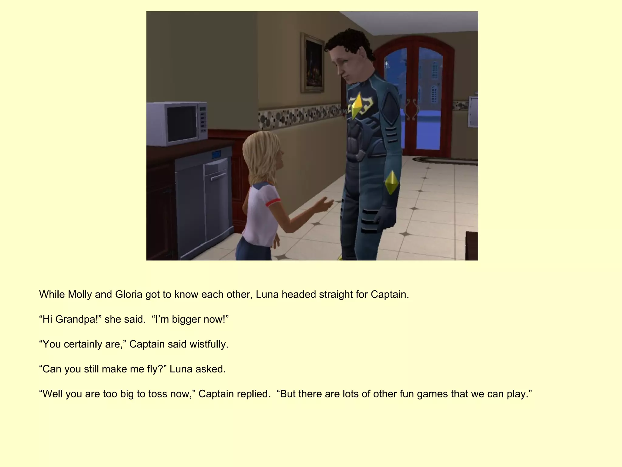 While Molly and Gloria got to know each other, Luna headed straight for Captain.

“Hi Grandpa!” she said. “I’m bigger now!”

“You certainly are,” Captain said wistfully.

“Can you still make me fly?” Luna asked.

“Well you are too big to toss now,” Captain replied. “But there are lots of other fun games that we can play.”
 