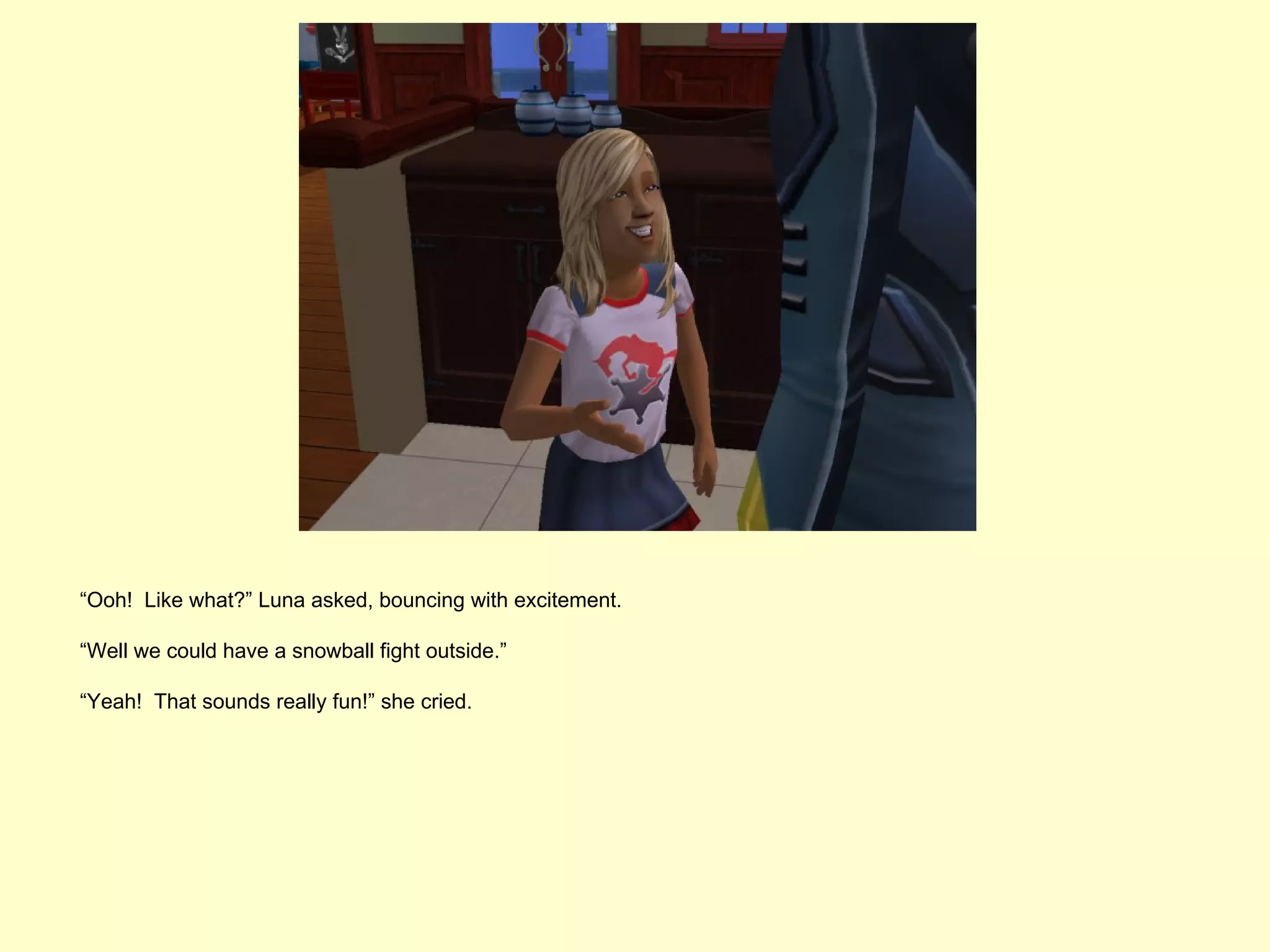 “Ooh! Like what?” Luna asked, bouncing with excitement.

“Well we could have a snowball fight outside.”

“Yeah! That sounds really fun!” she cried.
 