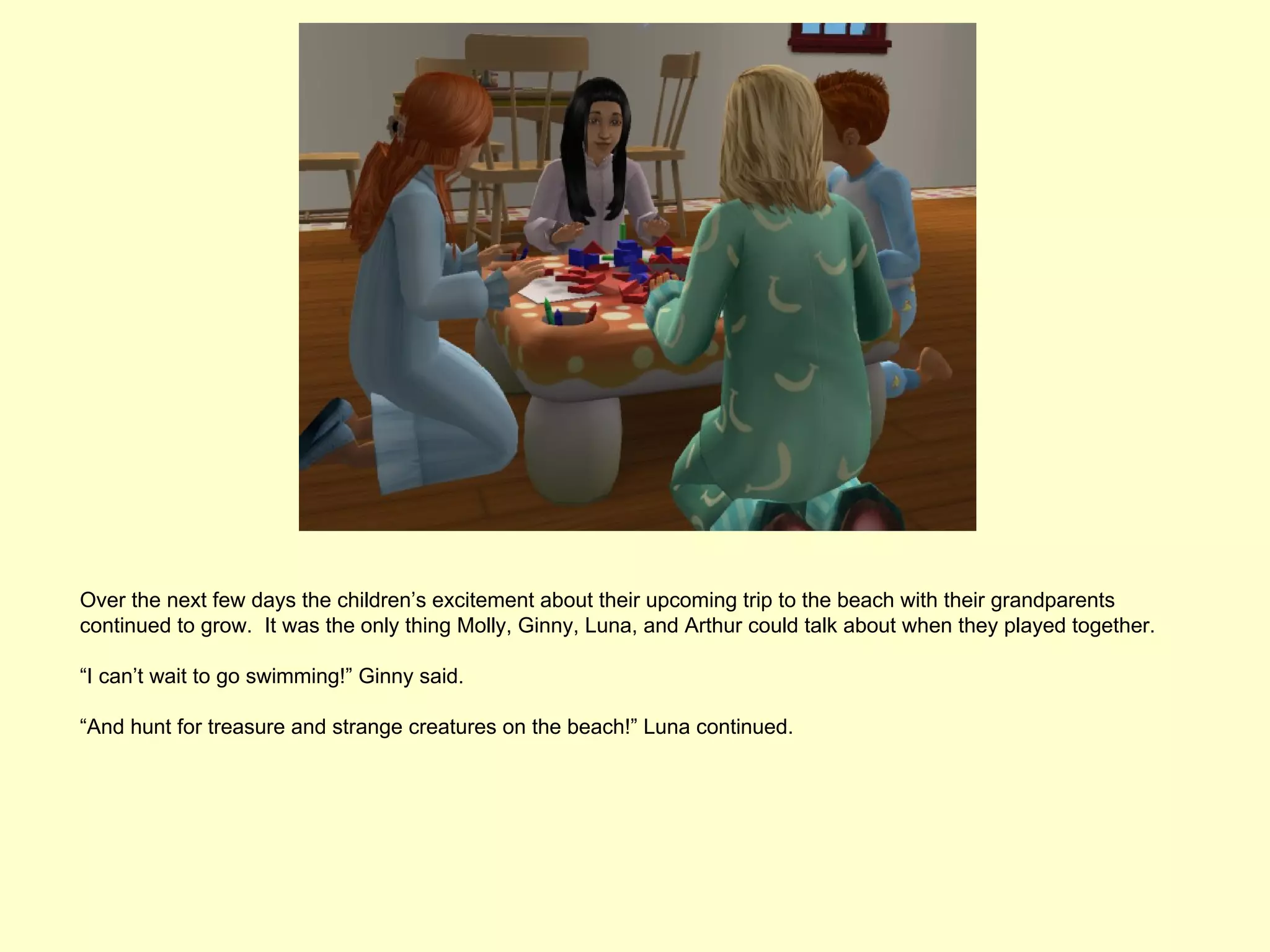 Over the next few days the children’s excitement about their upcoming trip to the beach with their grandparents
continued to grow. It was the only thing Molly, Ginny, Luna, and Arthur could talk about when they played together.

“I can’t wait to go swimming!” Ginny said.

“And hunt for treasure and strange creatures on the beach!” Luna continued.
 