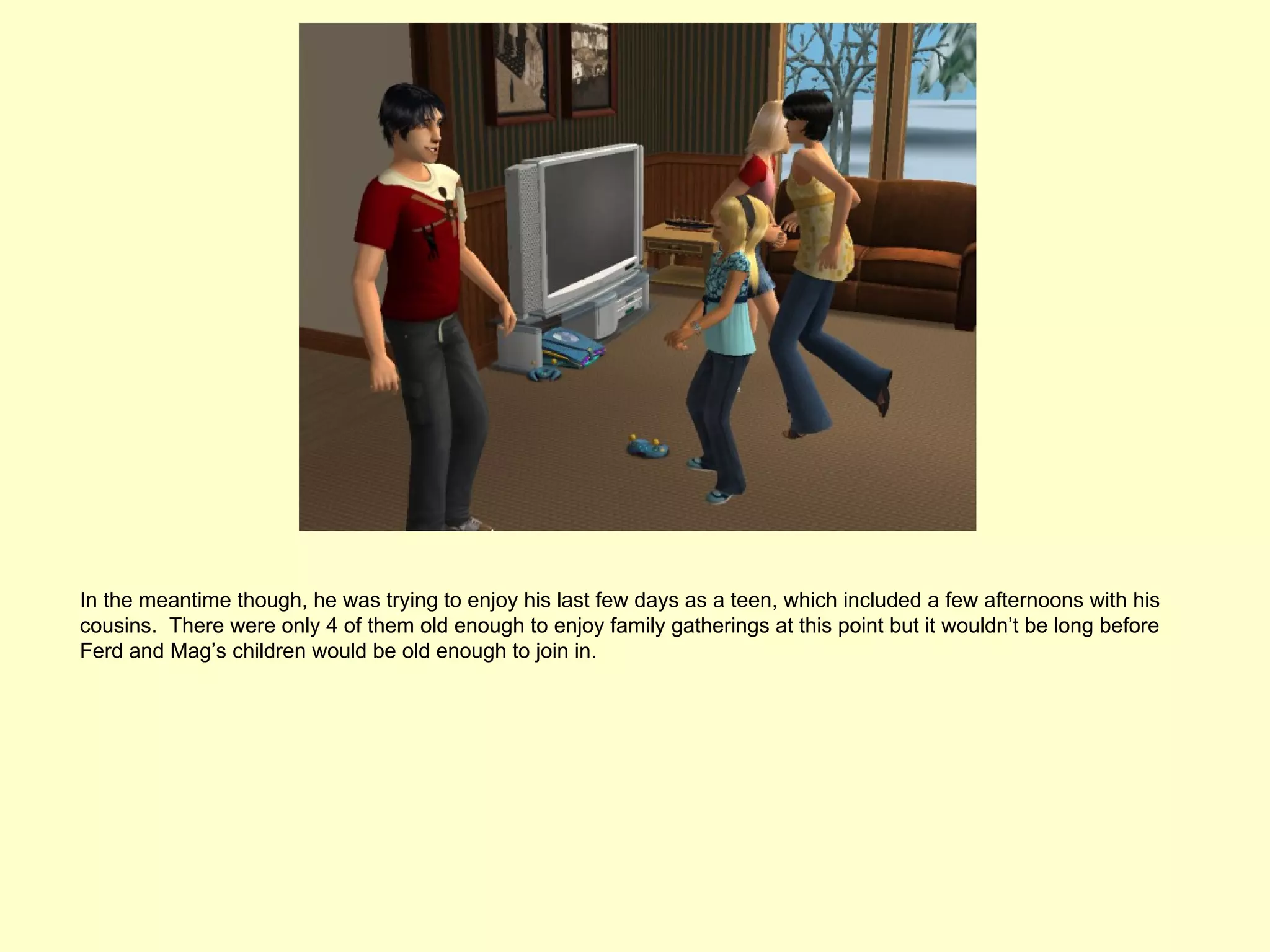 In the meantime though, he was trying to enjoy his last few days as a teen, which included a few afternoons with his
cousins. There were only 4 of them old enough to enjoy family gatherings at this point but it wouldn’t be long before
Ferd and Mag’s children would be old enough to join in.
 