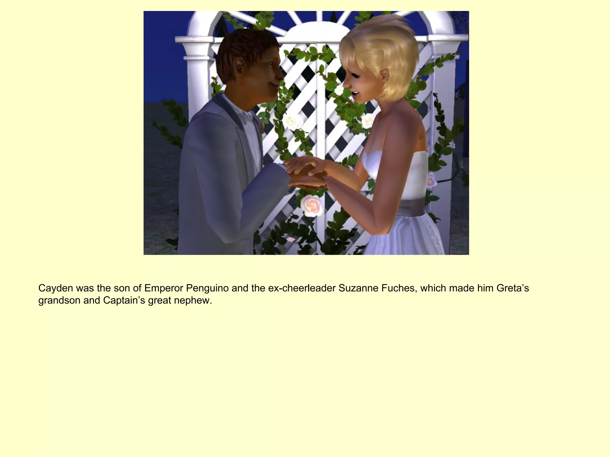 Cayden was the son of Emperor Penguino and the ex-cheerleader Suzanne Fuches, which made him Greta’s
grandson and Captain’s great nephew.
 