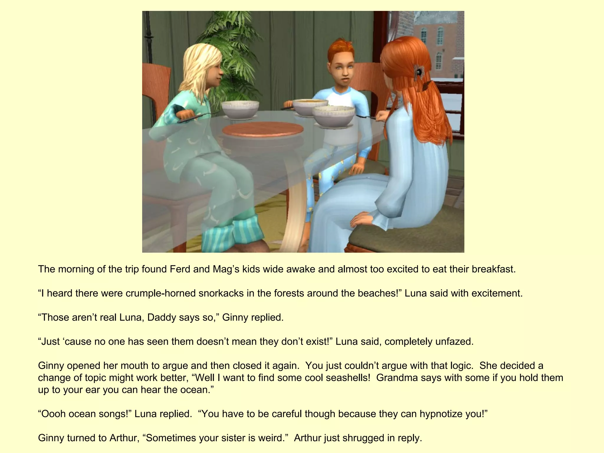 The morning of the trip found Ferd and Mag’s kids wide awake and almost too excited to eat their breakfast.

“I heard there were crumple-horned snorkacks in the forests around the beaches!” Luna said with excitement.

“Those aren’t real Luna, Daddy says so,” Ginny replied.

“Just ‘cause no one has seen them doesn’t mean they don’t exist!” Luna said, completely unfazed.

Ginny opened her mouth to argue and then closed it again. You just couldn’t argue with that logic. She decided a
change of topic might work better, “Well I want to find some cool seashells! Grandma says with some if you hold them
up to your ear you can hear the ocean.”

“Oooh ocean songs!” Luna replied. “You have to be careful though because they can hypnotize you!”

Ginny turned to Arthur, “Sometimes your sister is weird.” Arthur just shrugged in reply.
 