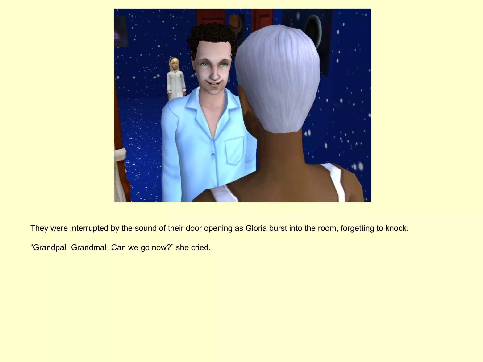 They were interrupted by the sound of their door opening as Gloria burst into the room, forgetting to knock.

“Grandpa! Grandma! Can we go now?” she cried.
 