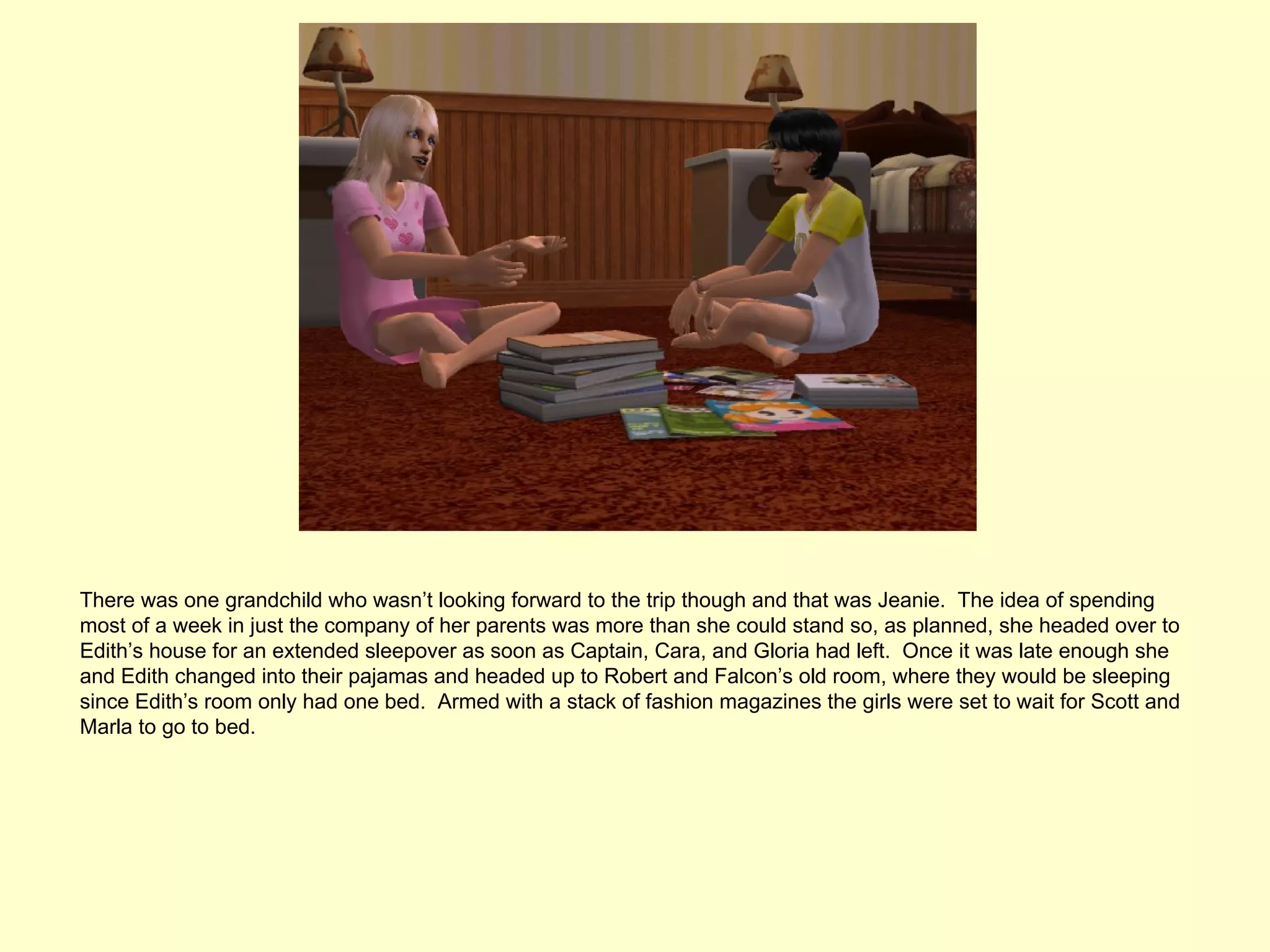There was one grandchild who wasn’t looking forward to the trip though and that was Jeanie. The idea of spending
most of a week in just the company of her parents was more than she could stand so, as planned, she headed over to
Edith’s house for an extended sleepover as soon as Captain, Cara, and Gloria had left. Once it was late enough she
and Edith changed into their pajamas and headed up to Robert and Falcon’s old room, where they would be sleeping
since Edith’s room only had one bed. Armed with a stack of fashion magazines the girls were set to wait for Scott and
Marla to go to bed.
 
