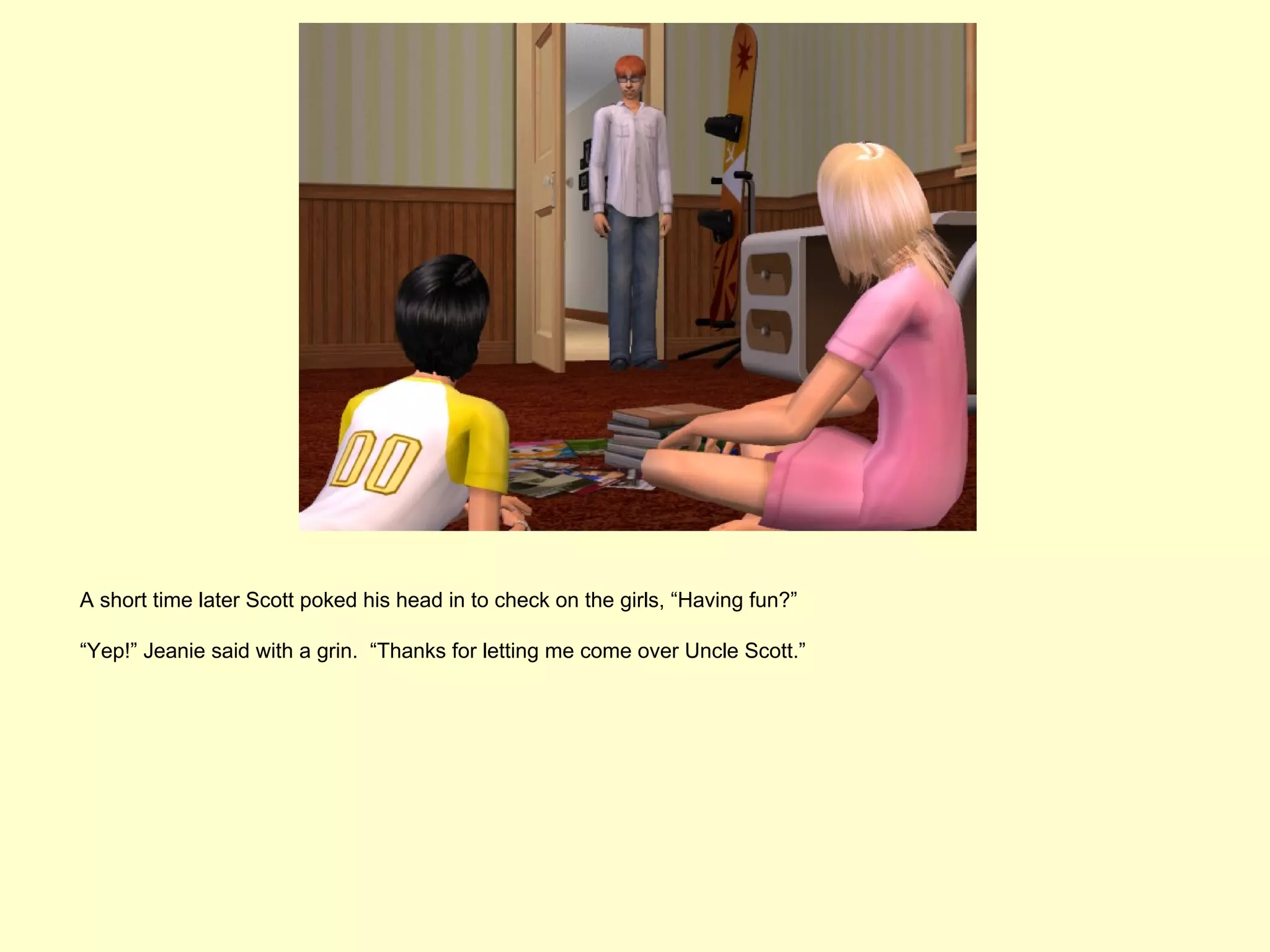 A short time later Scott poked his head in to check on the girls, “Having fun?”

“Yep!” Jeanie said with a grin. “Thanks for letting me come over Uncle Scott.”
 