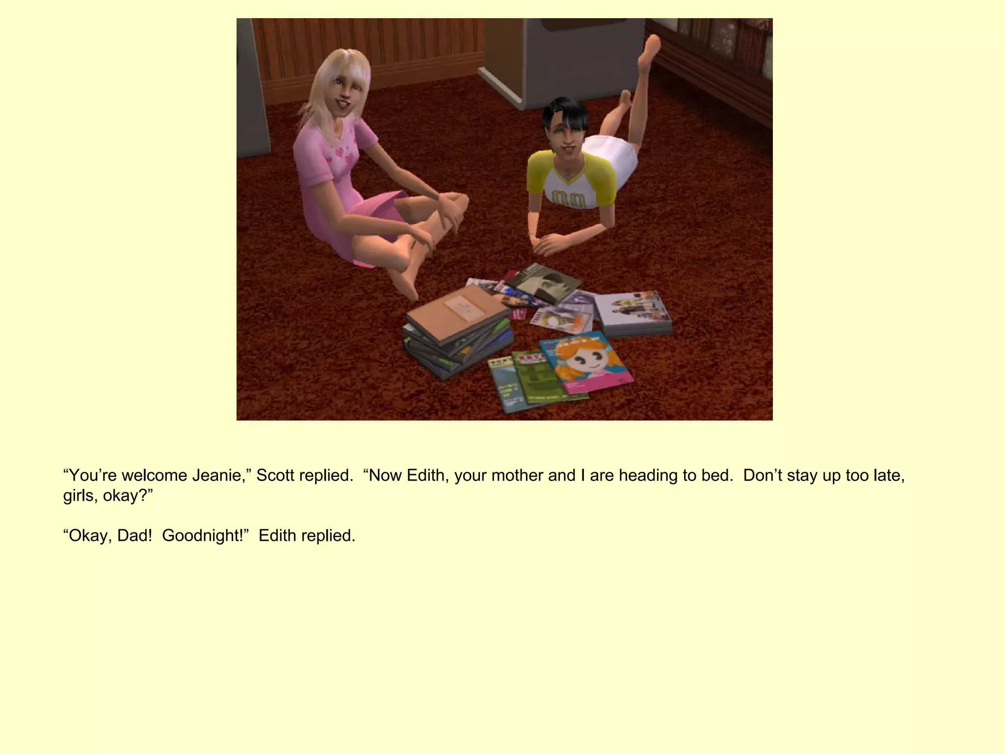 “You’re welcome Jeanie,” Scott replied. “Now Edith, your mother and I are heading to bed. Don’t stay up too late,
girls, okay?”

“Okay, Dad! Goodnight!” Edith replied.
 