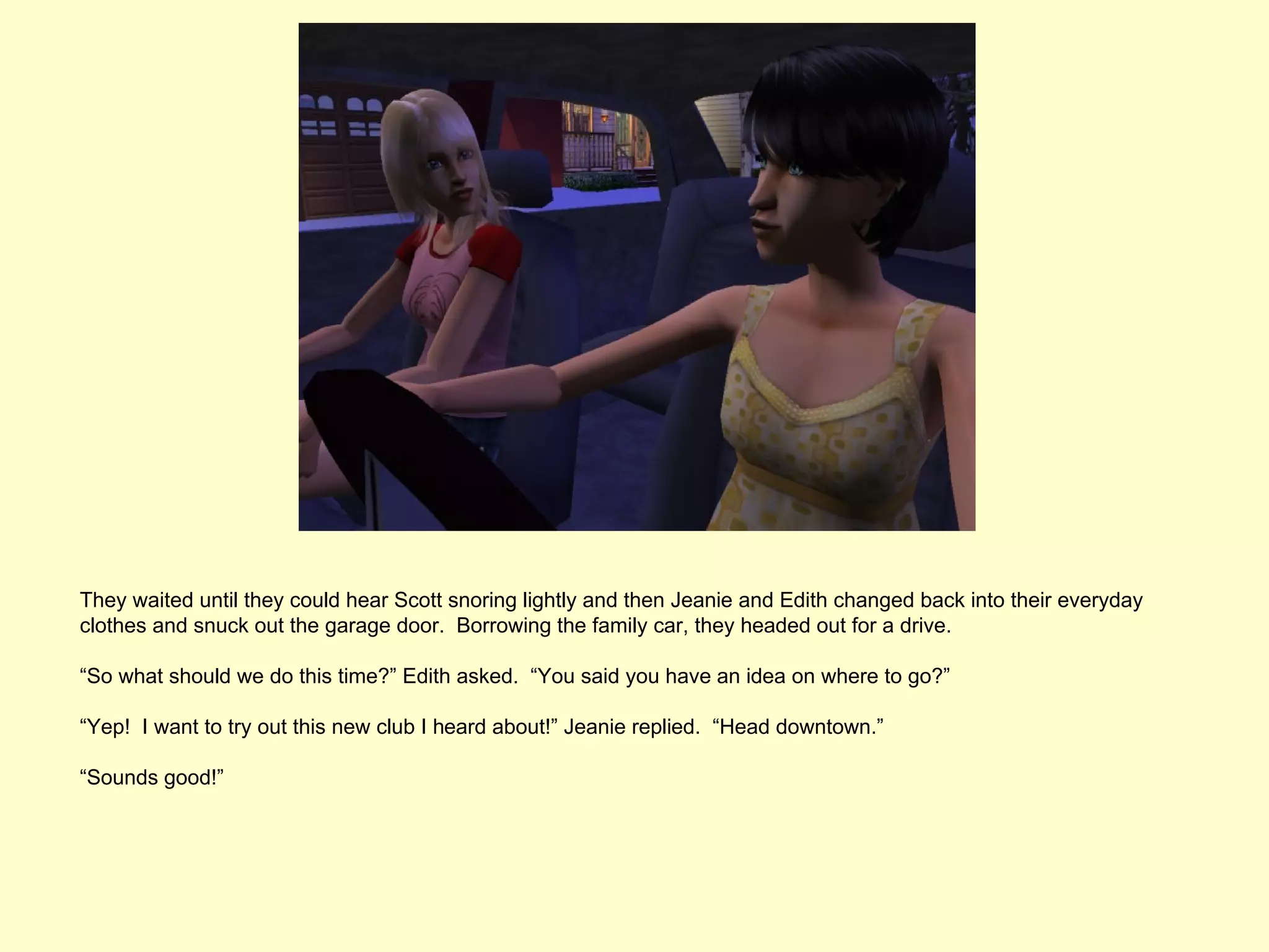 They waited until they could hear Scott snoring lightly and then Jeanie and Edith changed back into their everyday
clothes and snuck out the garage door. Borrowing the family car, they headed out for a drive.

“So what should we do this time?” Edith asked. “You said you have an idea on where to go?”

“Yep! I want to try out this new club I heard about!” Jeanie replied. “Head downtown.”

“Sounds good!”
 