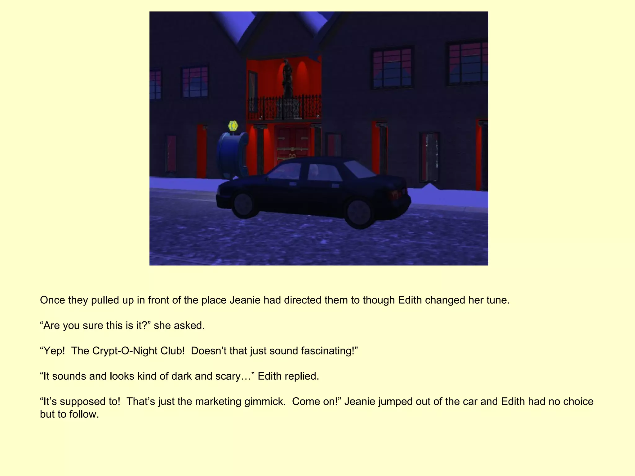 Once they pulled up in front of the place Jeanie had directed them to though Edith changed her tune.

“Are you sure this is it?” she asked.

“Yep! The Crypt-O-Night Club! Doesn’t that just sound fascinating!”

“It sounds and looks kind of dark and scary…” Edith replied.

“It’s supposed to! That’s just the marketing gimmick. Come on!” Jeanie jumped out of the car and Edith had no choice
but to follow.
 