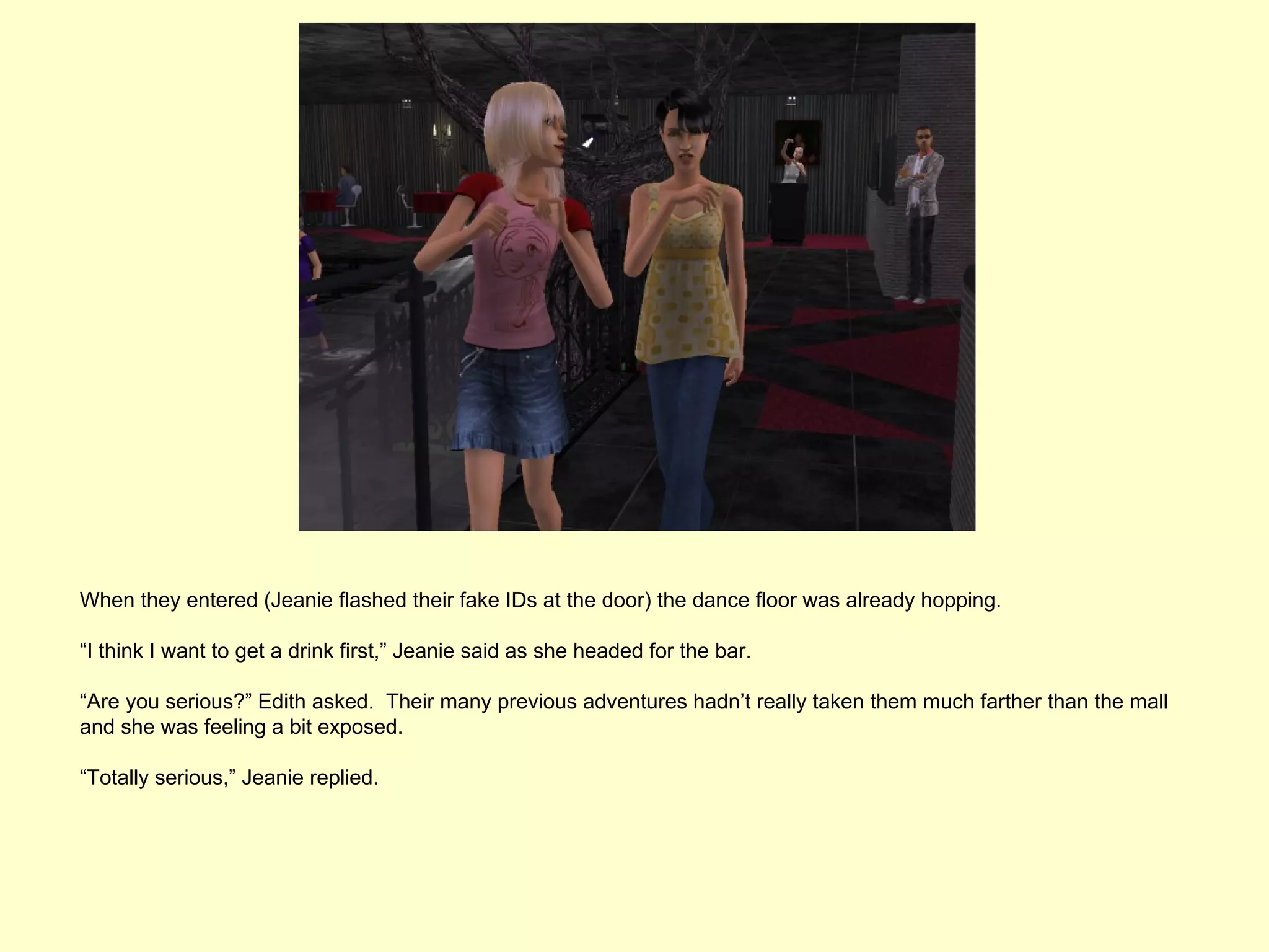 When they entered (Jeanie flashed their fake IDs at the door) the dance floor was already hopping.

“I think I want to get a drink first,” Jeanie said as she headed for the bar.

“Are you serious?” Edith asked. Their many previous adventures hadn’t really taken them much farther than the mall
and she was feeling a bit exposed.

“Totally serious,” Jeanie replied.
 