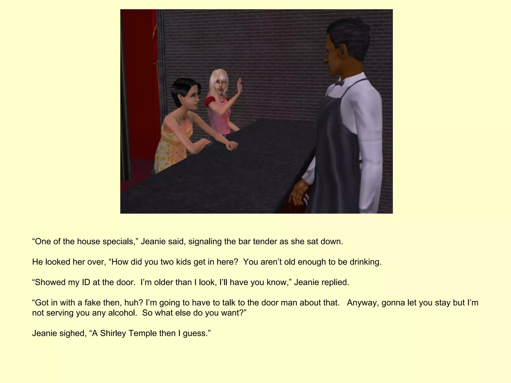 “One of the house specials,” Jeanie said, signaling the bar tender as she sat down.

He looked her over, “How did you two kids get in here? You aren’t old enough to be drinking.

“Showed my ID at the door. I’m older than I look, I’ll have you know,” Jeanie replied.

“Got in with a fake then, huh? I’m going to have to talk to the door man about that. Anyway, gonna let you stay but I’m
not serving you any alcohol. So what else do you want?”

Jeanie sighed, “A Shirley Temple then I guess.”
 
