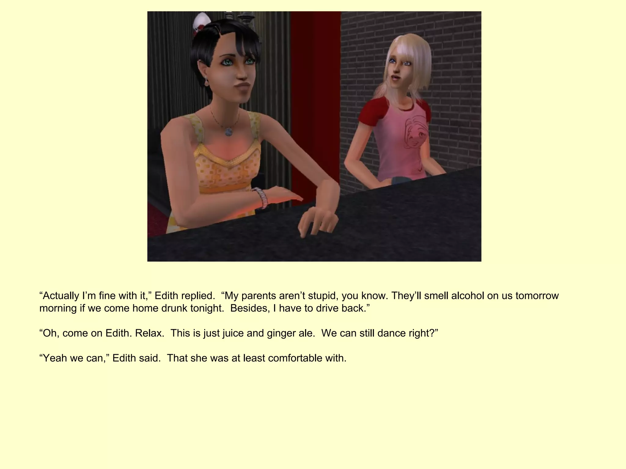 “Actually I’m fine with it,” Edith replied. “My parents aren’t stupid, you know. They’ll smell alcohol on us tomorrow
morning if we come home drunk tonight. Besides, I have to drive back.”

“Oh, come on Edith. Relax. This is just juice and ginger ale. We can still dance right?”

“Yeah we can,” Edith said. That she was at least comfortable with.
 