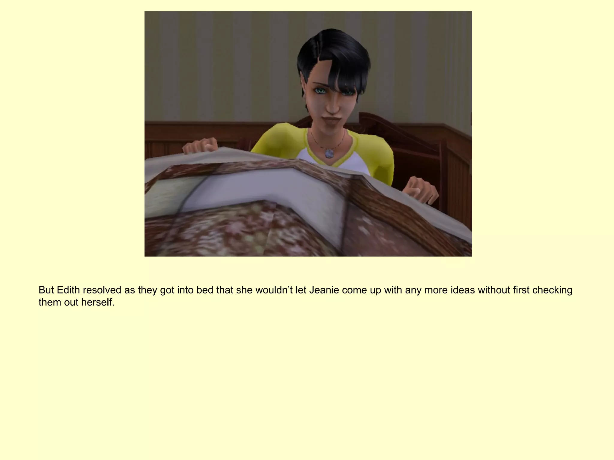 But Edith resolved as they got into bed that she wouldn’t let Jeanie come up with any more ideas without first checking
them out herself.
 