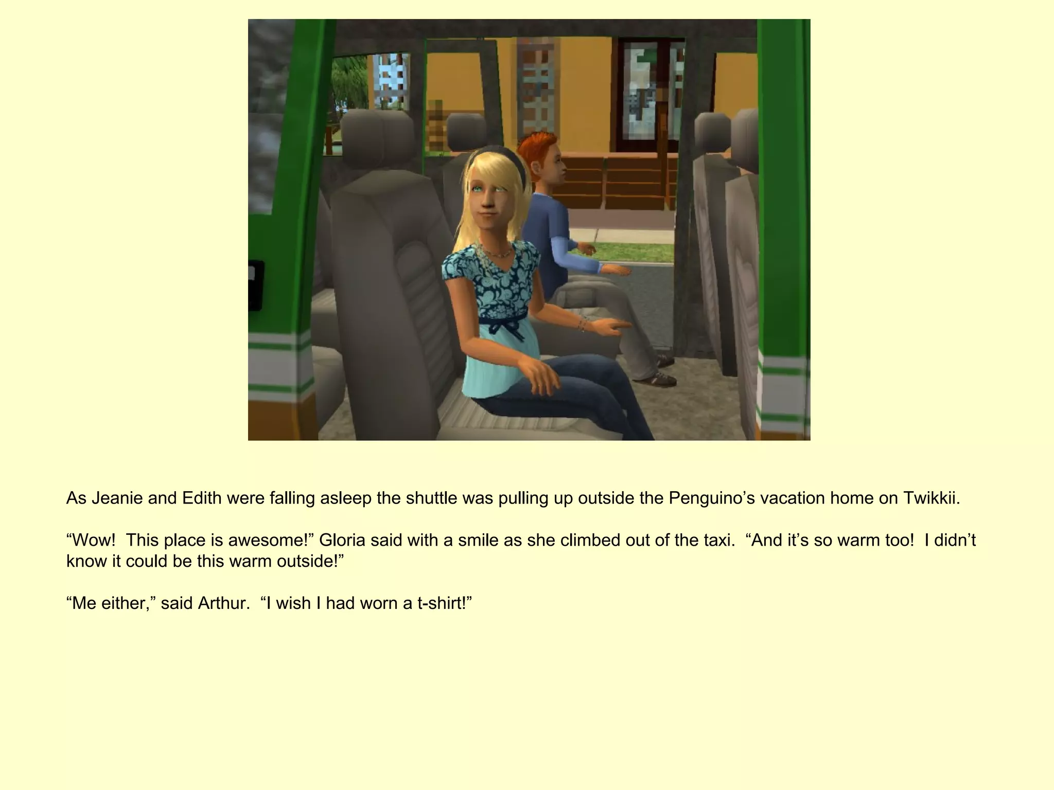 As Jeanie and Edith were falling asleep the shuttle was pulling up outside the Penguino’s vacation home on Twikkii.

“Wow! This place is awesome!” Gloria said with a smile as she climbed out of the taxi. “And it’s so warm too! I didn’t
know it could be this warm outside!”

“Me either,” said Arthur. “I wish I had worn a t-shirt!”
 