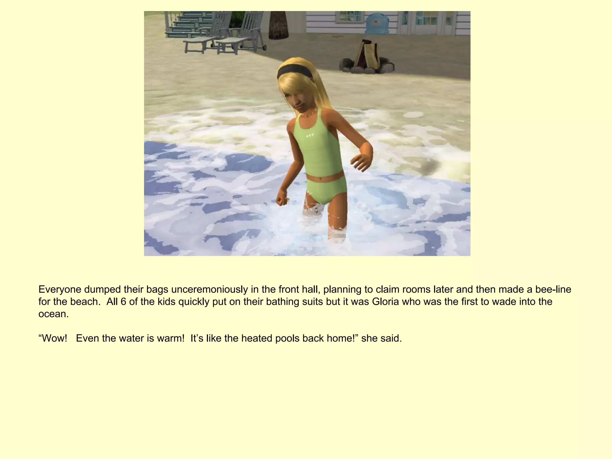 Everyone dumped their bags unceremoniously in the front hall, planning to claim rooms later and then made a bee-line
for the beach. All 6 of the kids quickly put on their bathing suits but it was Gloria who was the first to wade into the
ocean.

“Wow! Even the water is warm! It’s like the heated pools back home!” she said.
 