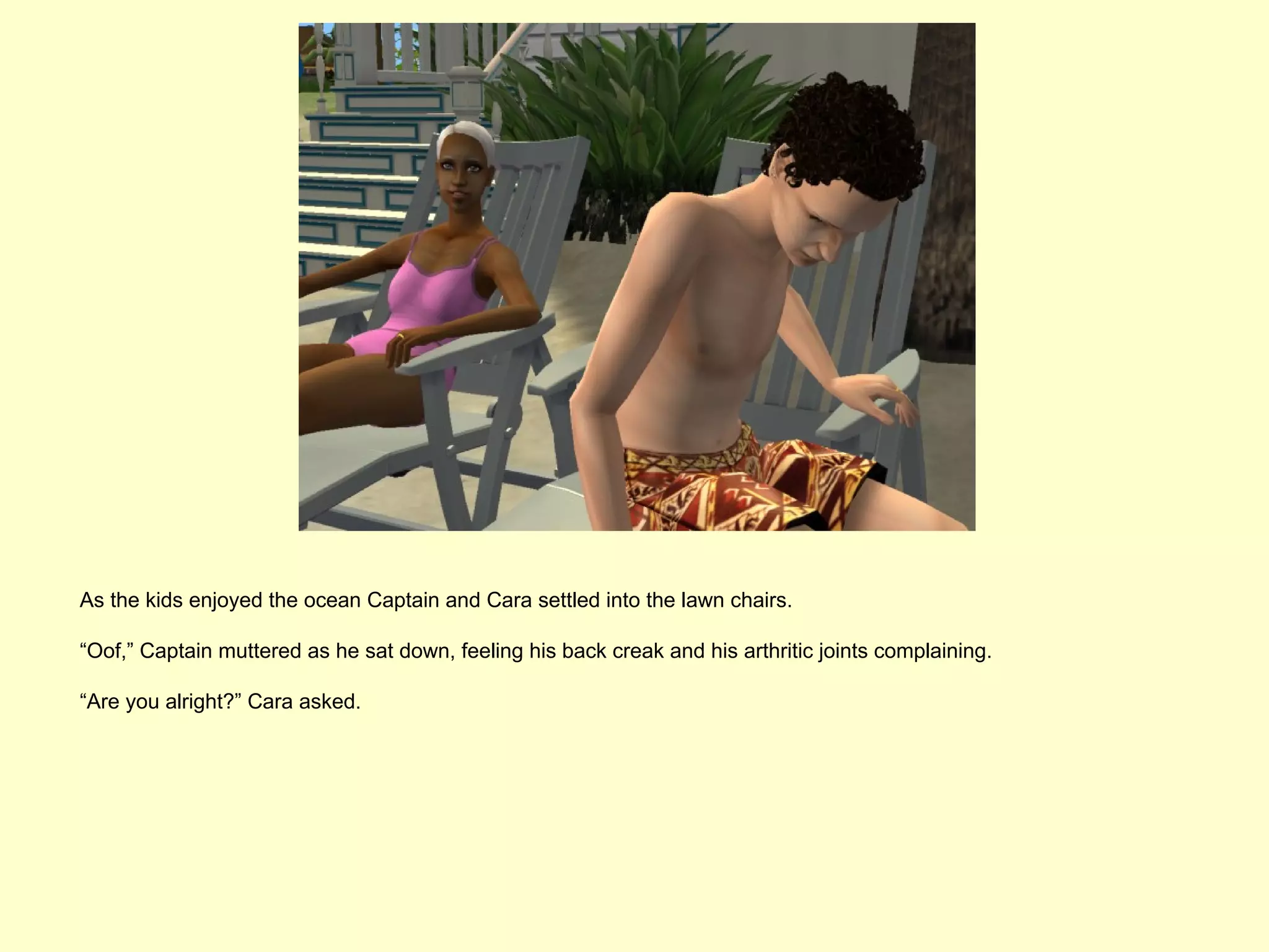 As the kids enjoyed the ocean Captain and Cara settled into the lawn chairs.

“Oof,” Captain muttered as he sat down, feeling his back creak and his arthritic joints complaining.

“Are you alright?” Cara asked.
 