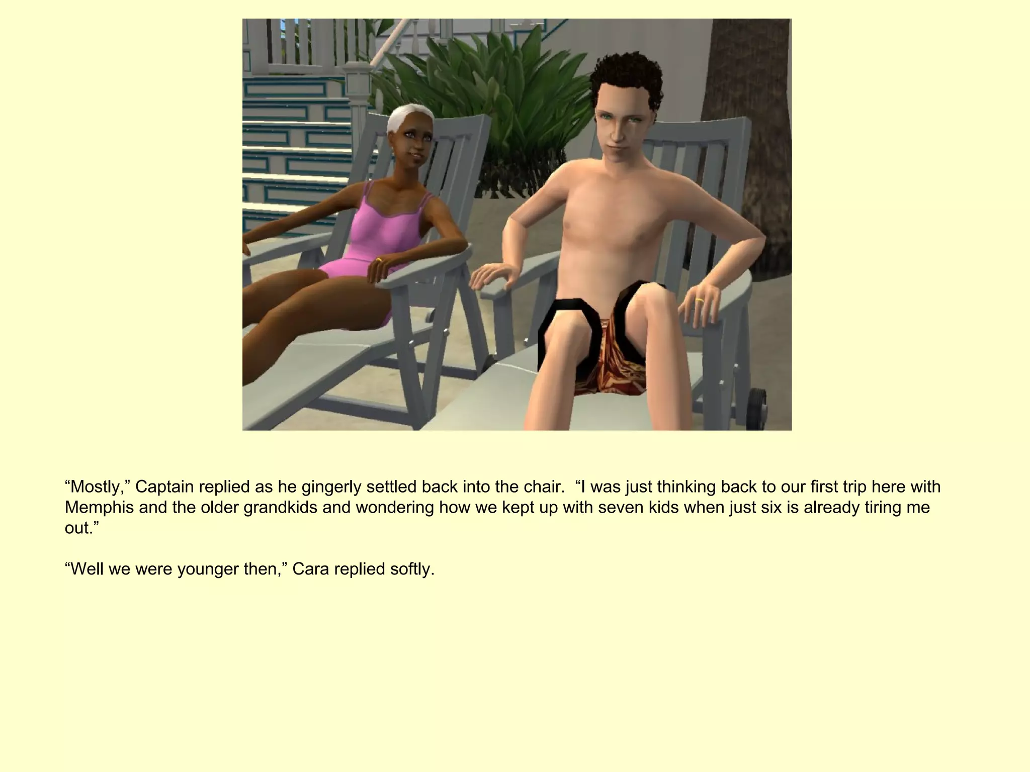 “Mostly,” Captain replied as he gingerly settled back into the chair. “I was just thinking back to our first trip here with
Memphis and the older grandkids and wondering how we kept up with seven kids when just six is already tiring me
out.”

“Well we were younger then,” Cara replied softly.
 