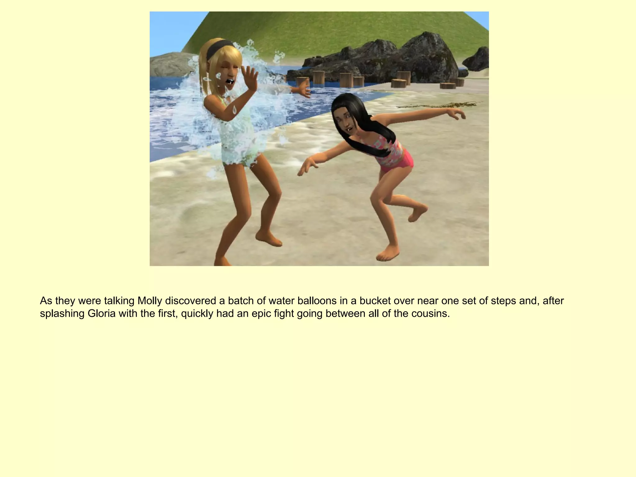 As they were talking Molly discovered a batch of water balloons in a bucket over near one set of steps and, after
splashing Gloria with the first, quickly had an epic fight going between all of the cousins.
 