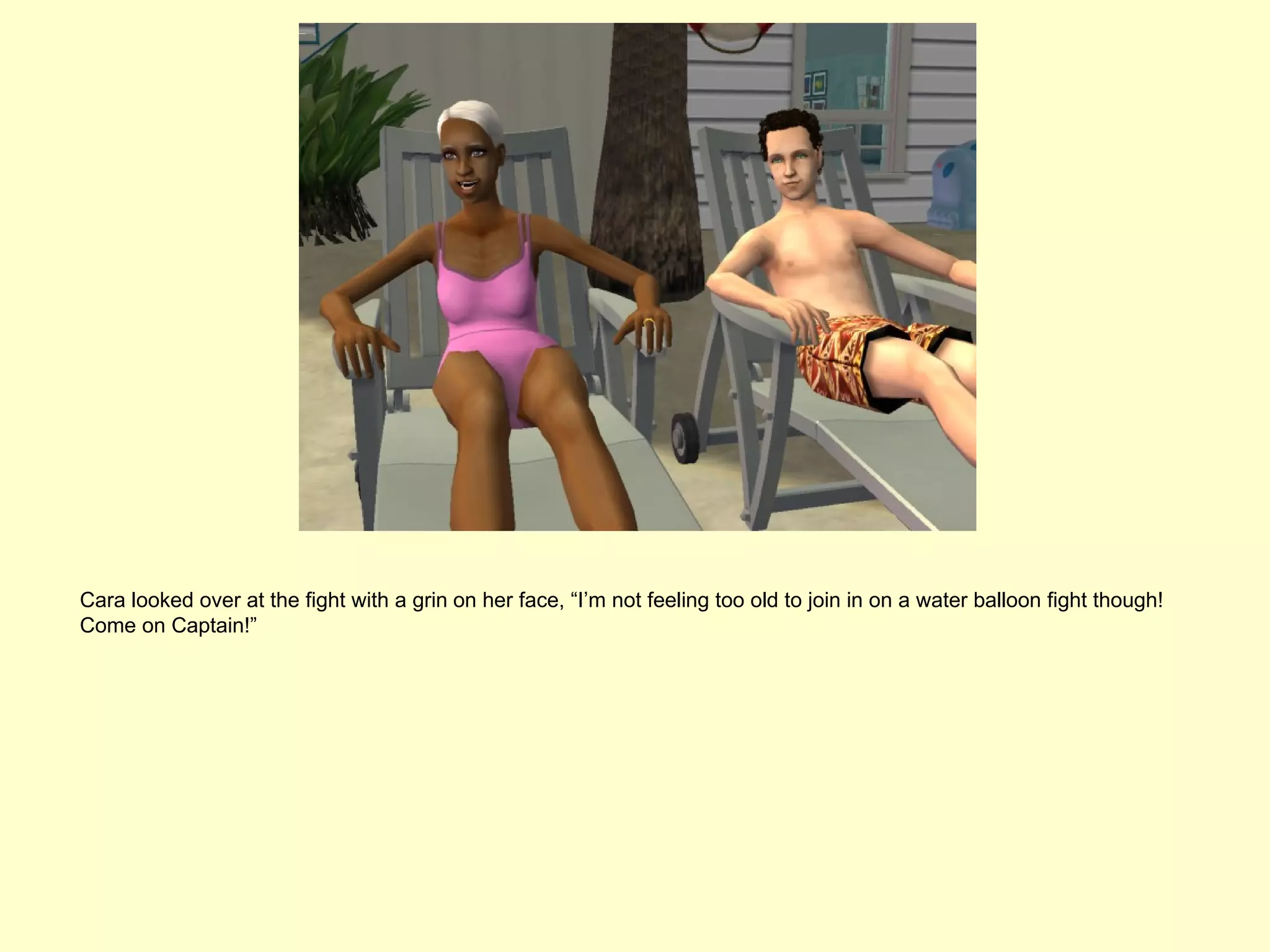 Cara looked over at the fight with a grin on her face, “I’m not feeling too old to join in on a water balloon fight though!
Come on Captain!”
 